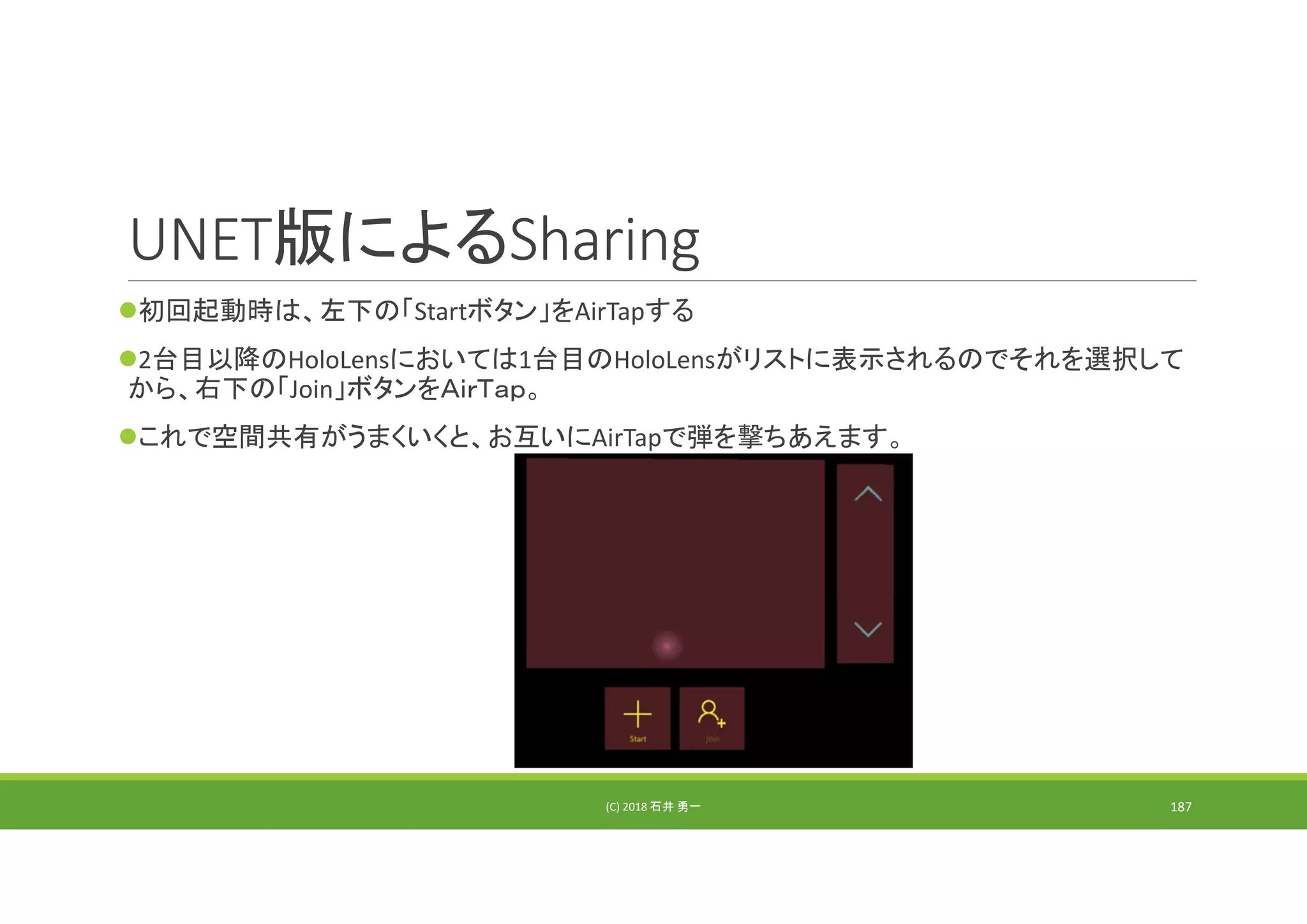 UNET版によるSharing
初回起動時は、左下の「Startボタン」をAirTapする
2台目以降のHoloLensにおいては1台目のHoloLensがリストに表示されるのでそれを選択して
から、右下の「Join」ボタンをＡｉｒＴａｐ。
これで空間共有がうまくいくと、お互いにAirTapで弾を撃ちあえます。
(C) 2018 石井 勇一 187
 