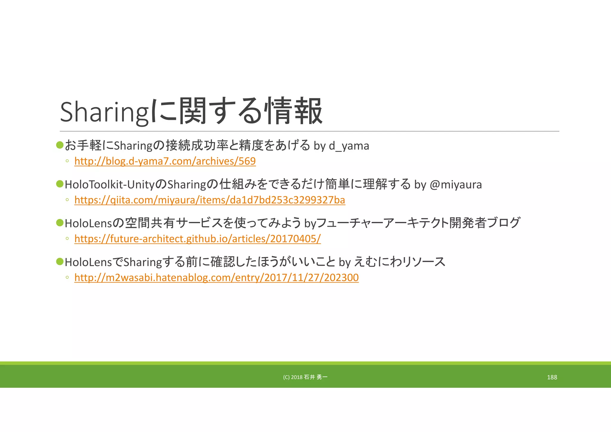 Sharingに関する情報
お手軽にSharingの接続成功率と精度をあげる by d_yama
◦ http://blog.d‐yama7.com/archives/569
HoloToolkit‐UnityのSharingの仕組みをできるだけ簡単に理解する by @miyaura
◦ https://qiita.com/miyaura/items/da1d7bd253c3299327ba
HoloLensの空間共有サービスを使ってみよう byフューチャーアーキテクト開発者ブログ
◦ https://future‐architect.github.io/articles/20170405/
HoloLensでSharingする前に確認したほうがいいこと by えむにわリソース
◦ http://m2wasabi.hatenablog.com/entry/2017/11/27/202300
(C) 2018 石井 勇一 188
 
