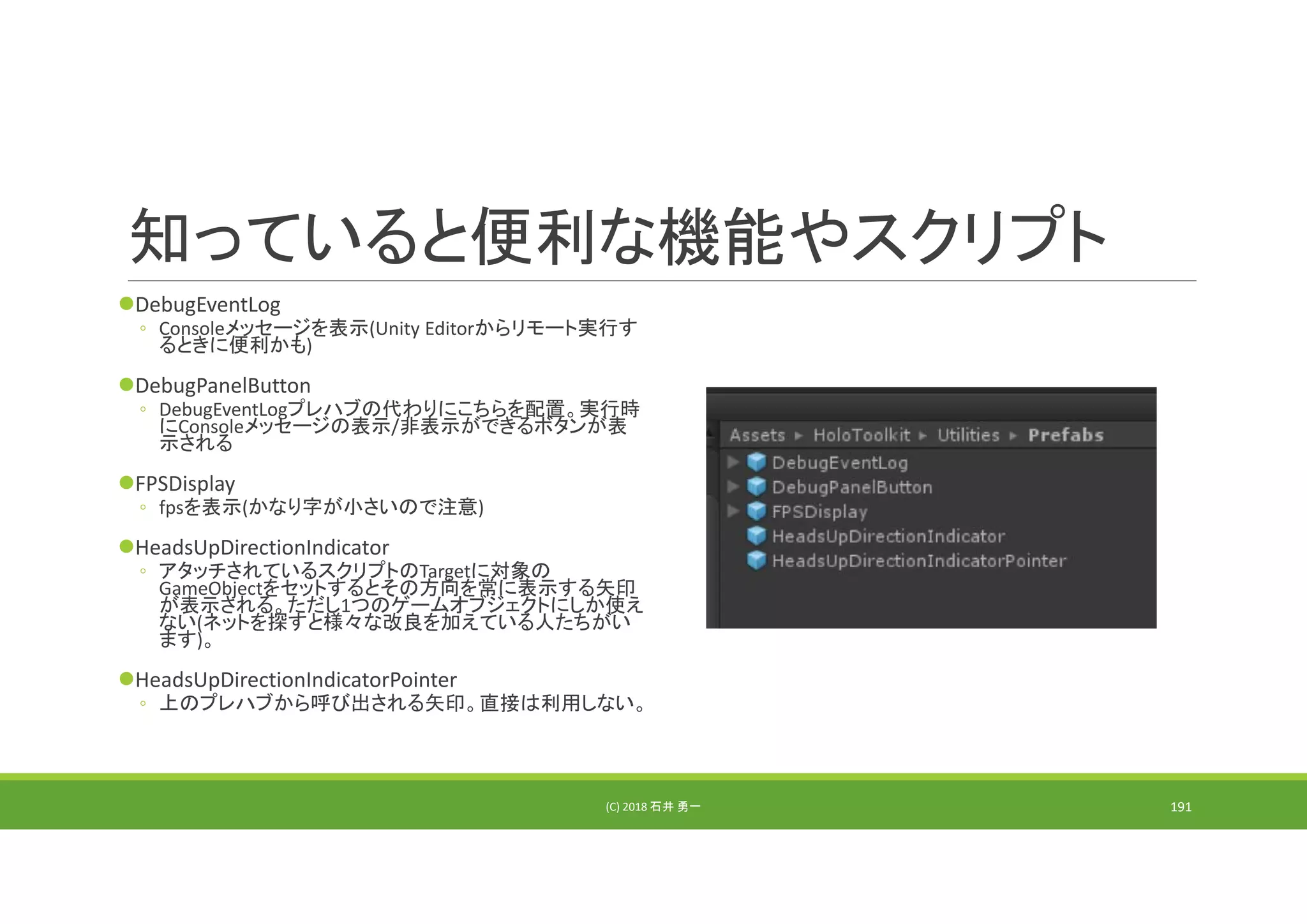 知っていると便利な機能やスクリプト
DebugEventLog
◦ Consoleメッセージを表示(Unity Editorからリモート実行す
るときに便利かも)
DebugPanelButton
◦ DebugEventLogプレハブの代わりにこちらを配置。実行時
にConsoleメッセージの表示/非表示ができるボタンが表
示される
FPSDisplay
◦ fpsを表示(かなり字が小さいので注意)
HeadsUpDirectionIndicator
◦ アタッチされているスクリプトのTargetに対象の
GameObjectをセットするとその方向を常に表示する矢印
が表示される。ただし1つのゲームオブジェクトにしか使え
ない(ネットを探すと様々な改良を加えている人たちがい
ます)。
HeadsUpDirectionIndicatorPointer
◦ 上のプレハブから呼び出される矢印。直接は利用しない。
(C) 2018 石井 勇一 191
 