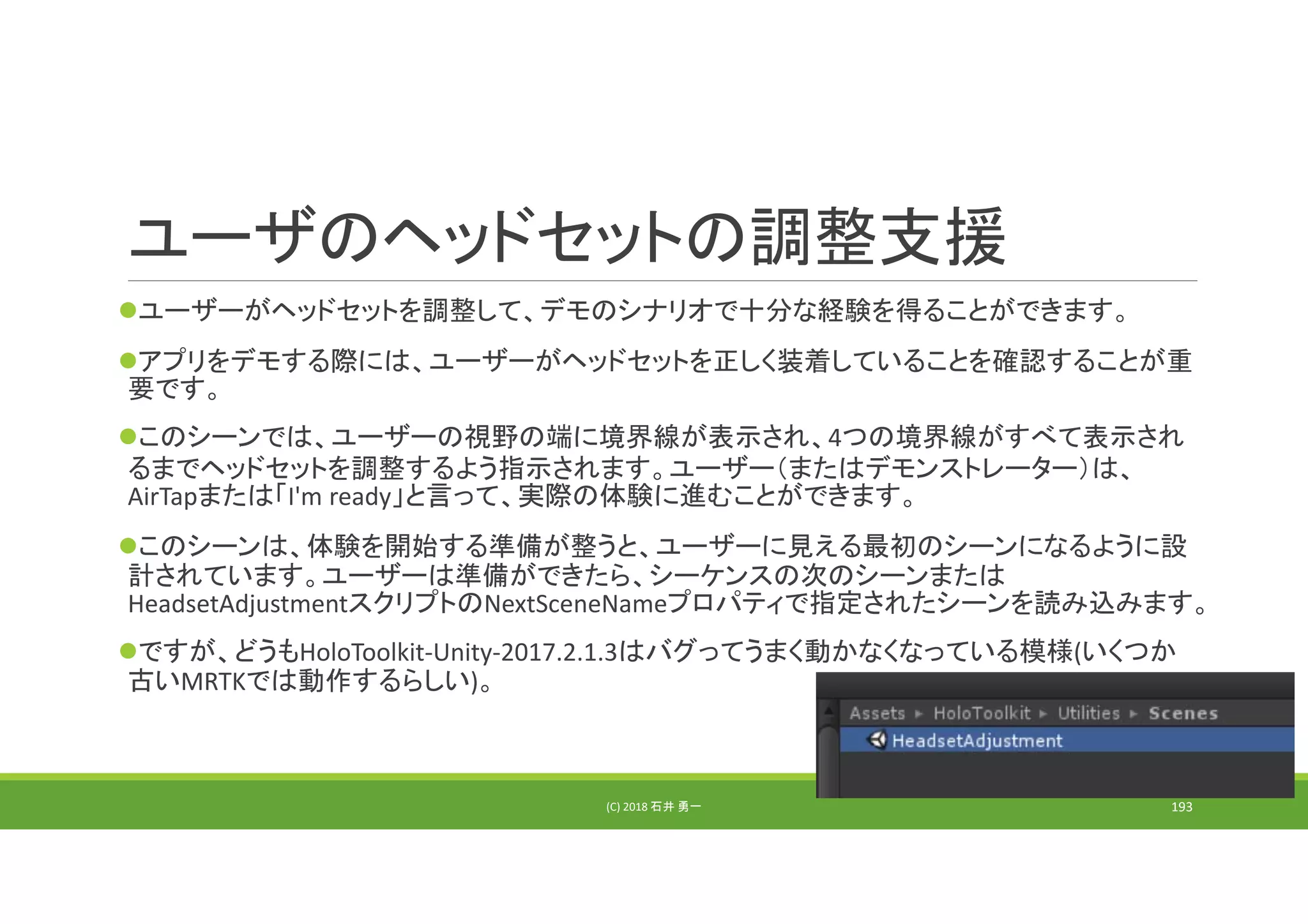 ユーザのヘッドセットの調整支援
ユーザーがヘッドセットを調整して、デモのシナリオで十分な経験を得ることができます。
アプリをデモする際には、ユーザーがヘッドセットを正しく装着していることを確認することが重
要です。
このシーンでは、ユーザーの視野の端に境界線が表示され、4つの境界線がすべて表示され
るまでヘッドセットを調整するよう指示されます。ユーザー（またはデモンストレーター）は、
AirTapまたは「I'm ready」と言って、実際の体験に進むことができます。
このシーンは、体験を開始する準備が整うと、ユーザーに見える最初のシーンになるように設
計されています。ユーザーは準備ができたら、シーケンスの次のシーンまたは
HeadsetAdjustmentスクリプトのNextSceneNameプロパティで指定されたシーンを読み込みます。
ですが、どうもHoloToolkit‐Unity‐2017.2.1.3はバグってうまく動かなくなっている模様(いくつか
古いMRTKでは動作するらしい)。
(C) 2018 石井 勇一 193
 