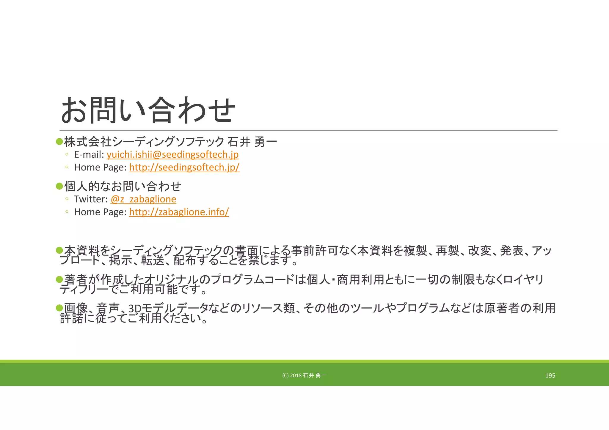お問い合わせ
株式会社シーディングソフテック 石井 勇一
◦ E‐mail: yuichi.ishii@seedingsoftech.jp
◦ Home Page: http://seedingsoftech.jp/
個人的なお問い合わせ
◦ Twitter: @z_zabaglione
◦ Home Page: http://zabaglione.info/
本資料をシーディングソフテックの書面による事前許可なく本資料を複製、再製、改変、発表、アッ
プロード、掲示、転送、配布することを禁じます。
著者が作成したオリジナルのプログラムコードは個人・商用利用ともに一切の制限もなくロイヤリ
ティフリーでご利用可能です。
画像、音声、3Dモデルデータなどのリソース類、その他のツールやプログラムなどは原著者の利用
許諾に従ってご利用ください。
(C) 2018 石井 勇一 195
 
