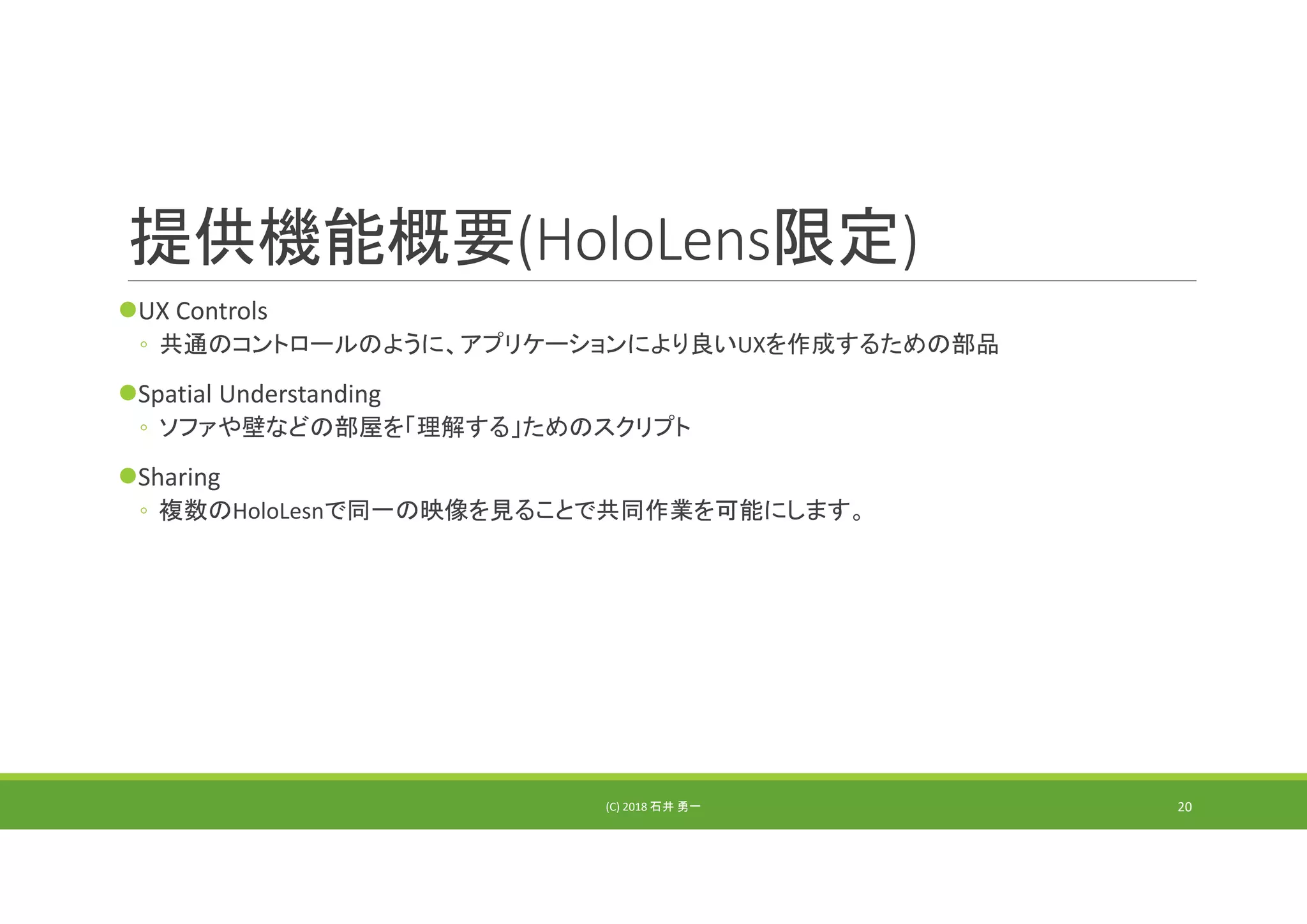 提供機能概要(HoloLens限定)
UX Controls
◦ 共通のコントロールのように、アプリケーションにより良いUXを作成するための部品
Spatial Understanding
◦ ソファや壁などの部屋を「理解する」ためのスクリプト
Sharing
◦ 複数のHoloLesnで同一の映像を見ることで共同作業を可能にします。
(C) 2018 石井 勇一 20
 