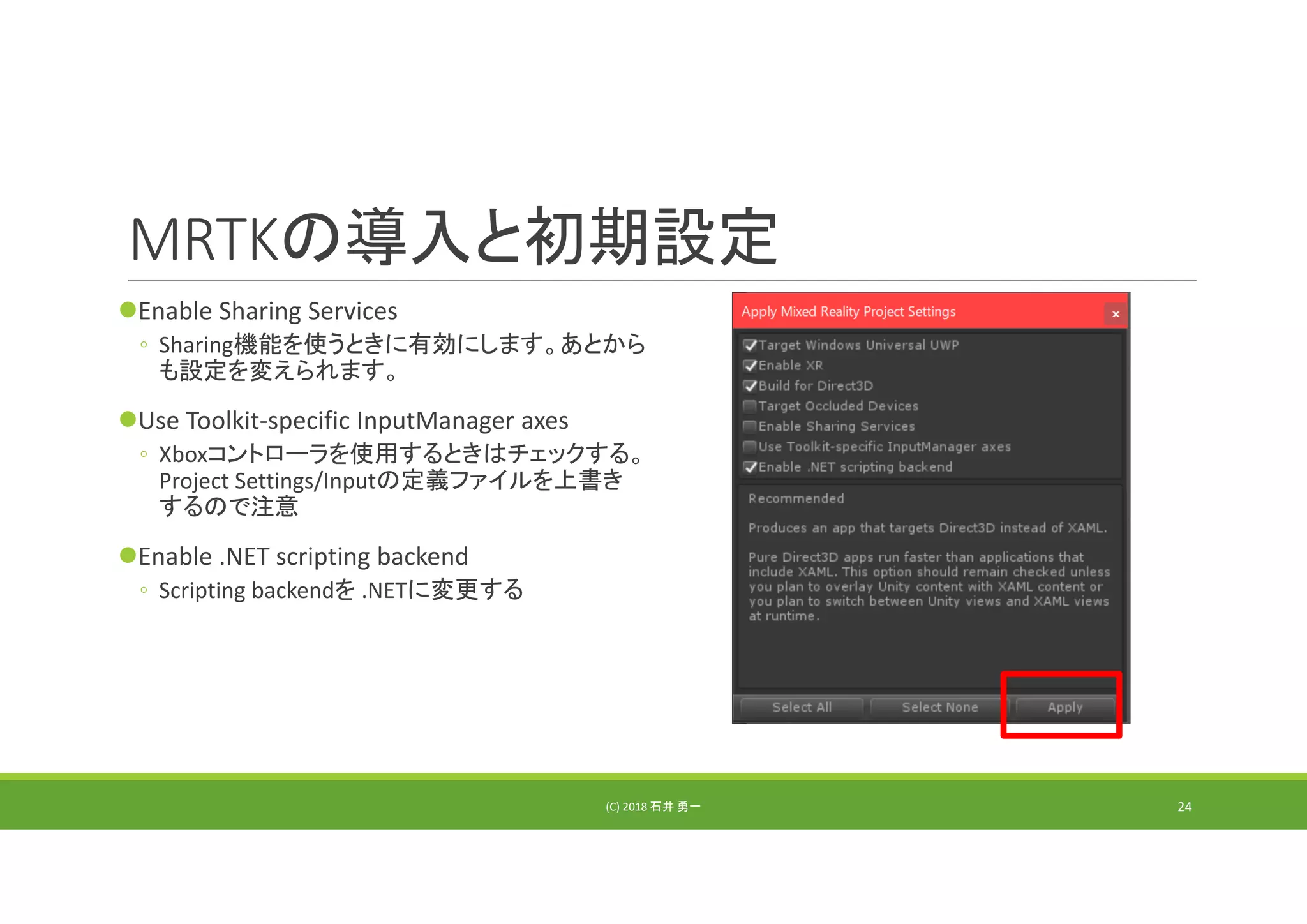 MRTKの導入と初期設定
Enable Sharing Services
◦ Sharing機能を使うときに有効にします。あとから
も設定を変えられます。
Use Toolkit‐specific InputManager axes
◦ Xboxコントローラを使用するときはチェックする。
Project Settings/Inputの定義ファイルを上書き
するので注意
Enable .NET scripting backend
◦ Scripting backendを .NETに変更する
(C) 2018 石井 勇一 24
 