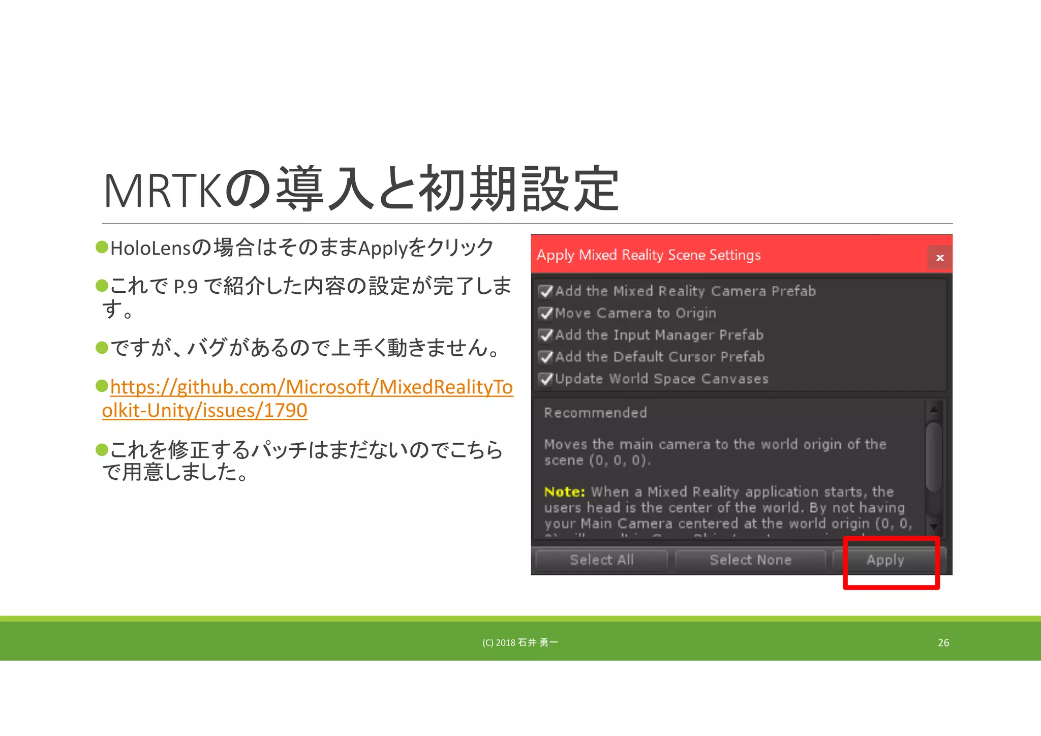 MRTKの導入と初期設定
HoloLensの場合はそのままApplyをクリック
これで P.9 で紹介した内容の設定が完了しま
す。
ですが、バグがあるので上手く動きません。
https://github.com/Microsoft/MixedRealityTo
olkit‐Unity/issues/1790
これを修正するパッチはまだないのでこちら
で用意しました。
(C) 2018 石井 勇一 26
 
