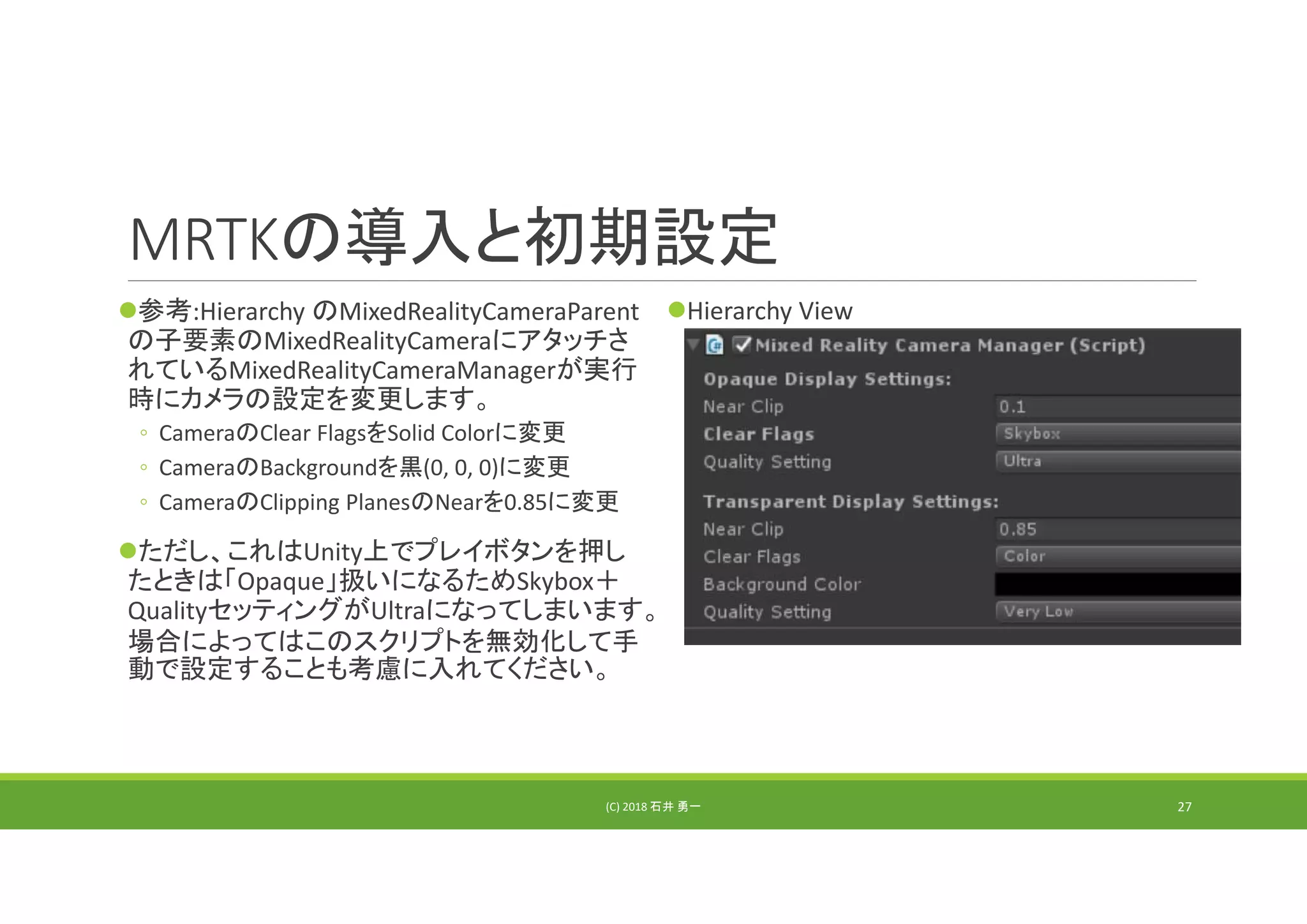 MRTKの導入と初期設定
参考:Hierarchy のMixedRealityCameraParent
の子要素のMixedRealityCameraにアタッチさ
れているMixedRealityCameraManagerが実行
時にカメラの設定を変更します。
◦ CameraのClear FlagsをSolid Colorに変更
◦ CameraのBackgroundを黒(0, 0, 0)に変更
◦ CameraのClipping PlanesのNearを0.85に変更
ただし、これはUnity上でプレイボタンを押し
たときは「Opaque」扱いになるためSkybox＋
QualityセッティングがUltraになってしまいます。
場合によってはこのスクリプトを無効化して手
動で設定することも考慮に入れてください。
Hierarchy View
(C) 2018 石井 勇一 27
 