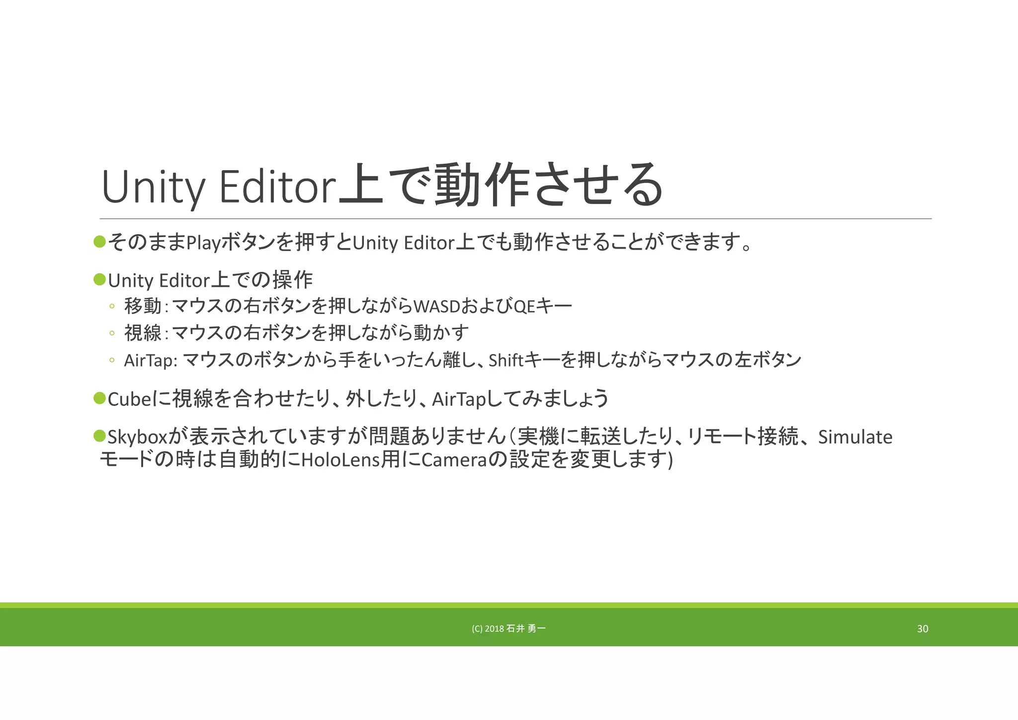 Unity Editor上で動作させる
そのままPlayボタンを押すとUnity Editor上でも動作させることができます。
Unity Editor上での操作
◦ 移動：マウスの右ボタンを押しながらWASDおよびQEキー
◦ 視線：マウスの右ボタンを押しながら動かす
◦ AirTap: マウスのボタンから手をいったん離し、Shiftキーを押しながらマウスの左ボタン
Cubeに視線を合わせたり、外したり、AirTapしてみましょう
Skyboxが表示されていますが問題ありません（実機に転送したり、リモート接続、 Simulate
モードの時は自動的にHoloLens用にCameraの設定を変更します)
(C) 2018 石井 勇一 30
 
