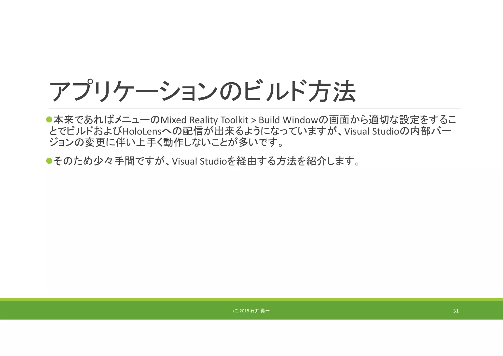 アプリケーションのビルド方法
本来であればメニューのMixed Reality Toolkit > Build Windowの画面から適切な設定をするこ
とでビルドおよびHoloLensへの配信が出来るようになっていますが、Visual Studioの内部バー
ジョンの変更に伴い上手く動作しないことが多いです。
そのため少々手間ですが、Visual Studioを経由する方法を紹介します。
(C) 2018 石井 勇一 31
 