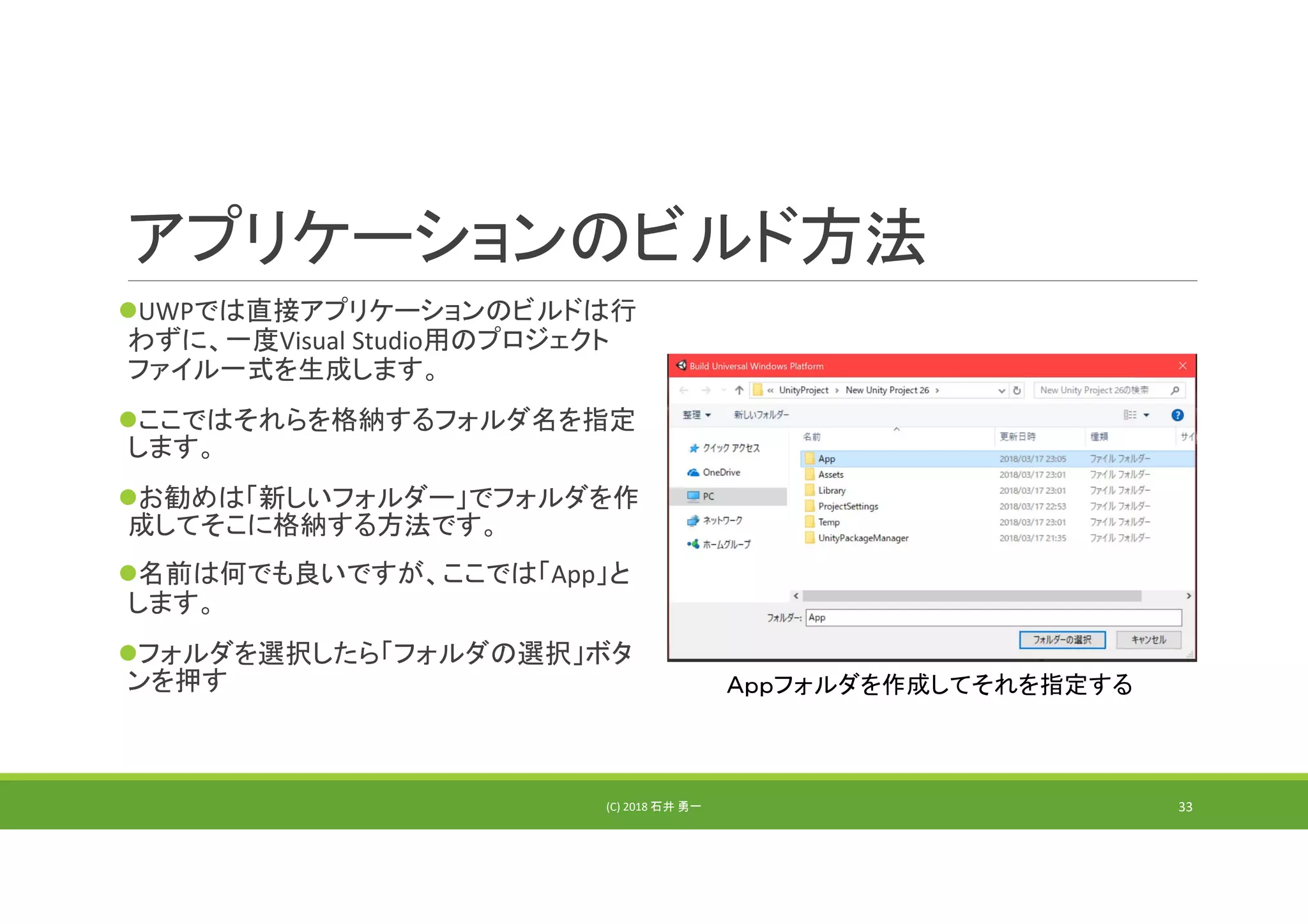 アプリケーションのビルド方法
UWPでは直接アプリケーションのビルドは行
わずに、一度Visual Studio用のプロジェクト
ファイル一式を生成します。
ここではそれらを格納するフォルダ名を指定
します。
お勧めは「新しいフォルダー」でフォルダを作
成してそこに格納する方法です。
名前は何でも良いですが、ここでは「App」と
します。
フォルダを選択したら「フォルダの選択」ボタ
ンを押す
(C) 2018 石井 勇一
Ａｐｐフォルダを作成してそれを指定する
33
 