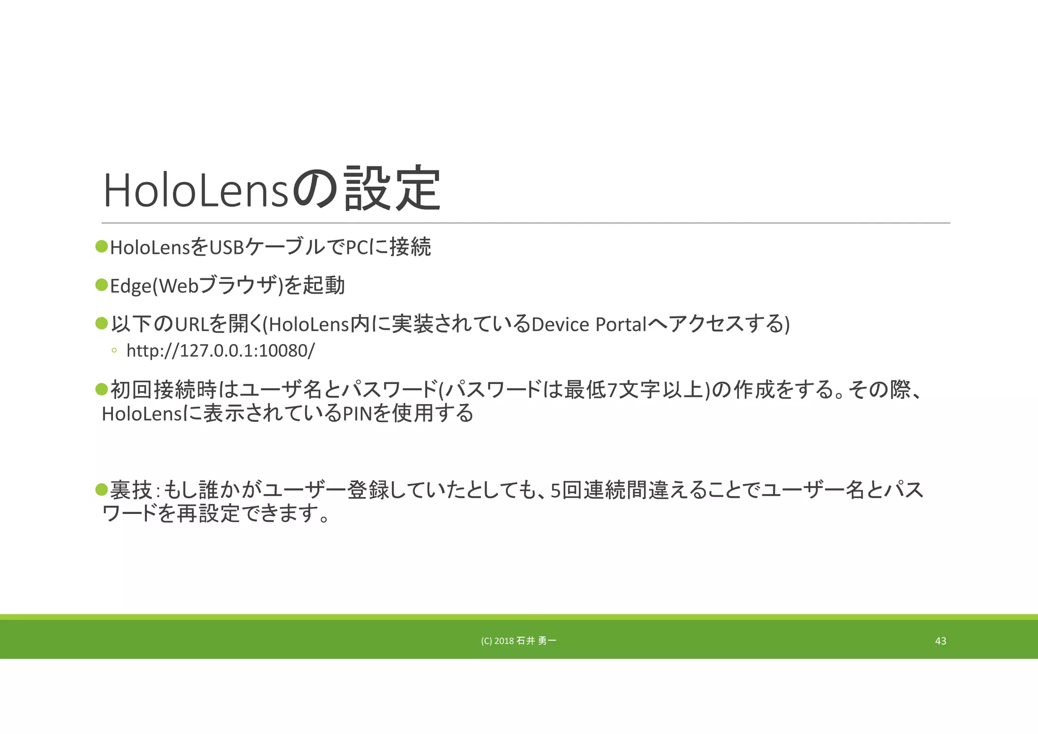 HoloLensの設定
HoloLensをUSBケーブルでPCに接続
Edge(Webブラウザ)を起動
以下のURLを開く(HoloLens内に実装されているDevice Portalへアクセスする)
◦ http://127.0.0.1:10080/
初回接続時はユーザ名とパスワード(パスワードは最低7文字以上)の作成をする。その際、
HoloLensに表示されているPINを使用する
裏技：もし誰かがユーザー登録していたとしても、5回連続間違えることでユーザー名とパス
ワードを再設定できます。
(C) 2018 石井 勇一 43
 