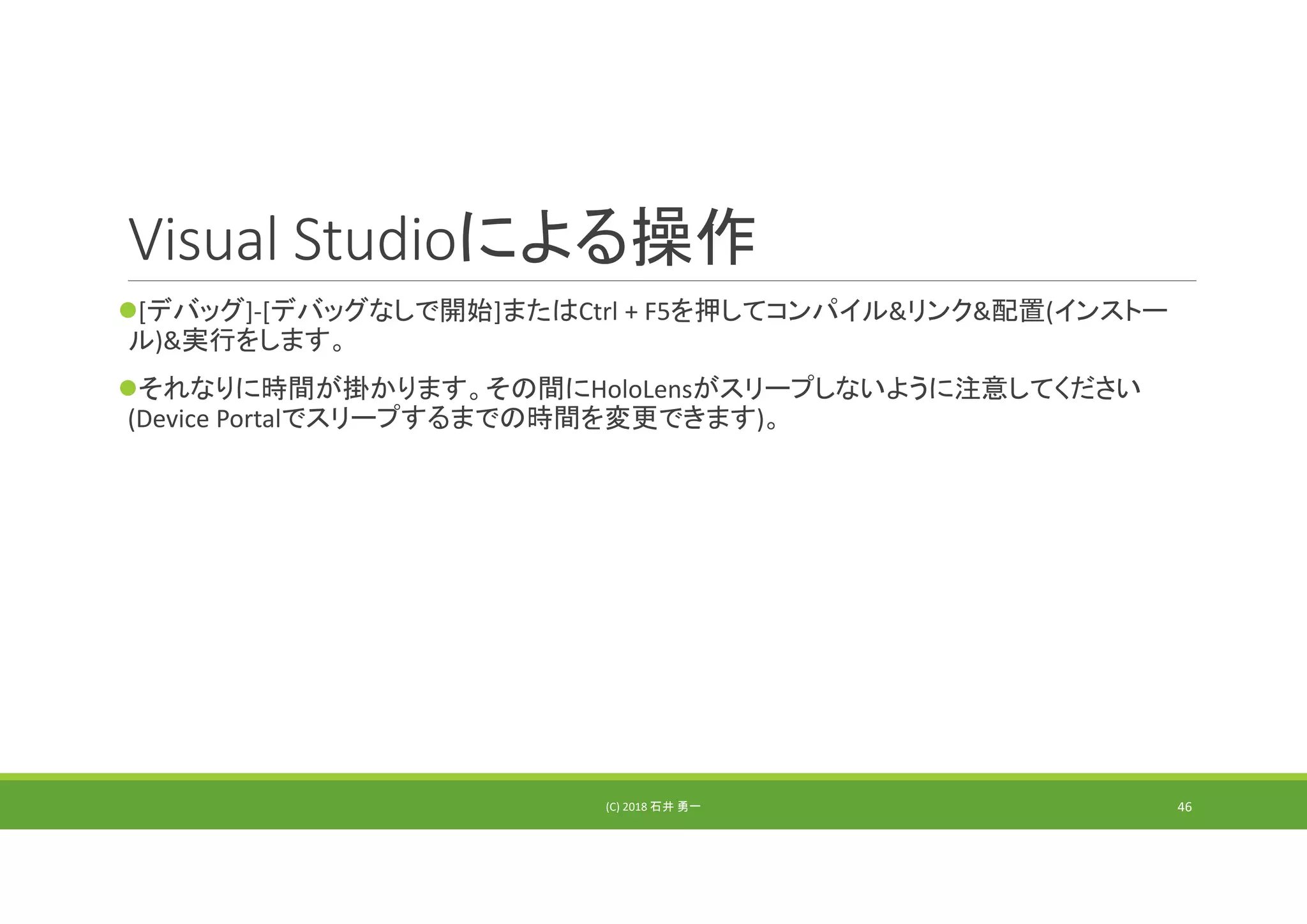 Visual Studioによる操作
[デバッグ]‐[デバッグなしで開始]またはCtrl + F5を押してコンパイル&リンク&配置(インストー
ル)&実行をします。
それなりに時間が掛かります。その間にHoloLensがスリープしないように注意してください
(Device Portalでスリープするまでの時間を変更できます)。
(C) 2018 石井 勇一 46
 