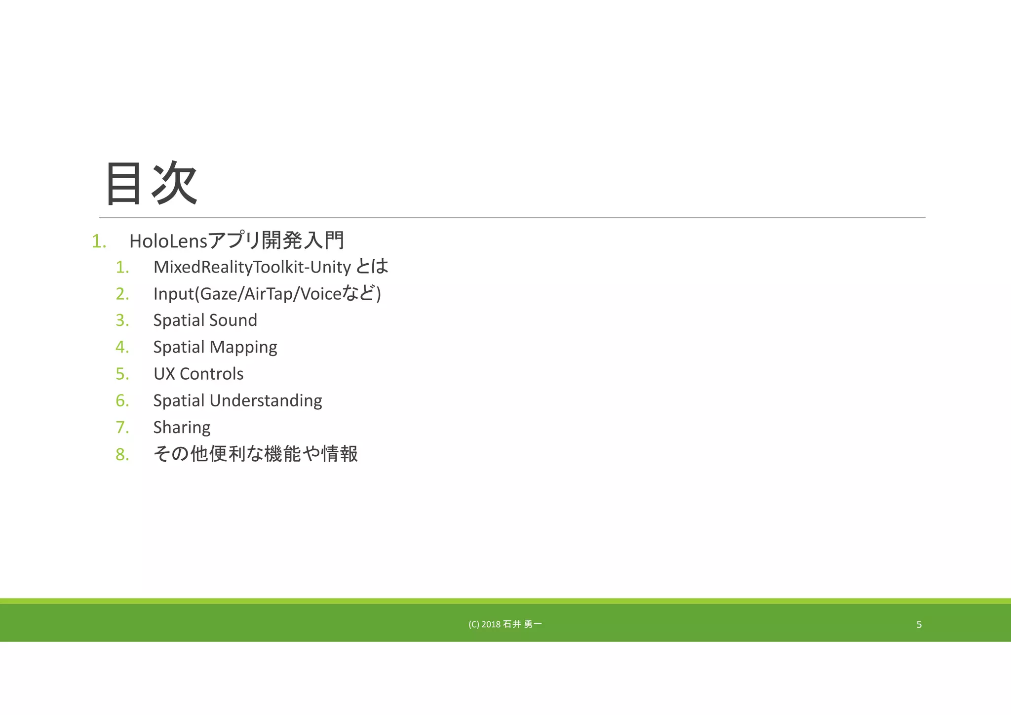 目次
1. HoloLensアプリ開発入門
1. MixedRealityToolkit‐Unity とは
2. Input(Gaze/AirTap/Voiceなど)
3. Spatial Sound
4. Spatial Mapping
5. UX Controls
6. Spatial Understanding
7. Sharing
8. その他便利な機能や情報
(C) 2018 石井 勇一 5
 