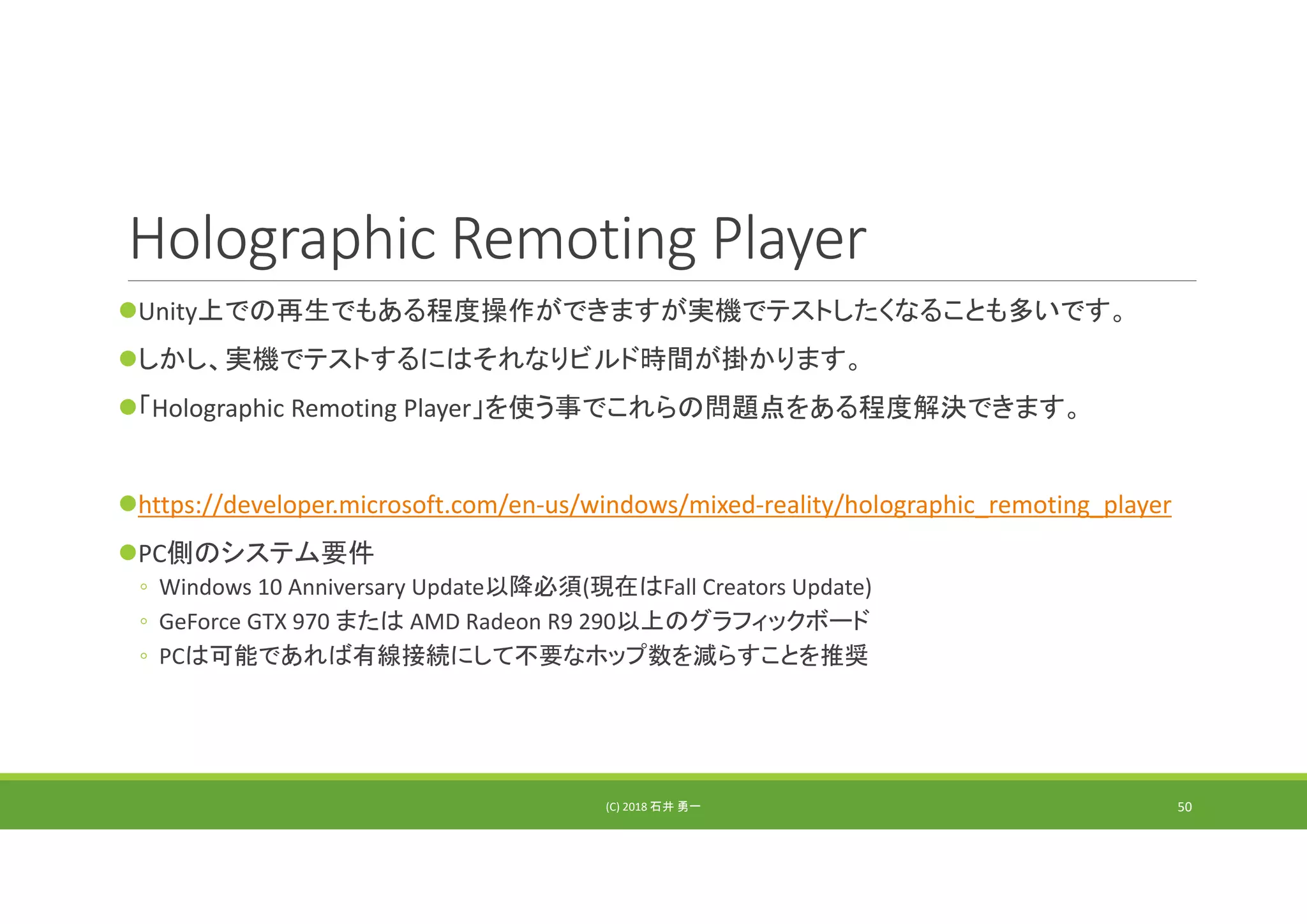 Holographic Remoting Player
Unity上での再生でもある程度操作ができますが実機でテストしたくなることも多いです。
しかし、実機でテストするにはそれなりビルド時間が掛かります。
「Holographic Remoting Player」を使う事でこれらの問題点をある程度解決できます。
https://developer.microsoft.com/en‐us/windows/mixed‐reality/holographic_remoting_player
PC側のシステム要件
◦ Windows 10 Anniversary Update以降必須(現在はFall Creators Update)
◦ GeForce GTX 970 または AMD Radeon R9 290以上のグラフィックボード
◦ PCは可能であれば有線接続にして不要なホップ数を減らすことを推奨
(C) 2018 石井 勇一 50
 