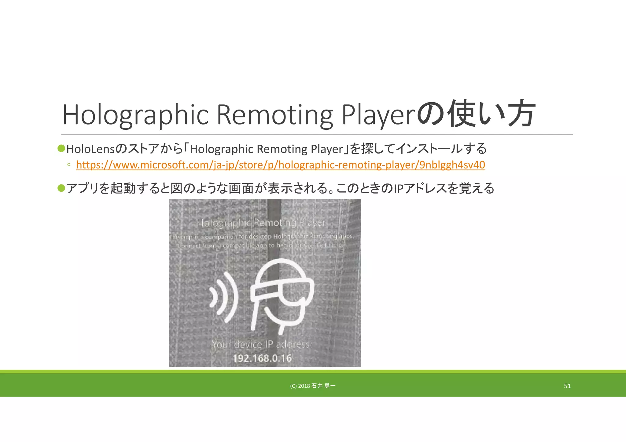 Holographic Remoting Playerの使い方
HoloLensのストアから「Holographic Remoting Player」を探してインストールする
◦ https://www.microsoft.com/ja‐jp/store/p/holographic‐remoting‐player/9nblggh4sv40
アプリを起動すると図のような画面が表示される。このときのIPアドレスを覚える
(C) 2018 石井 勇一 51
 