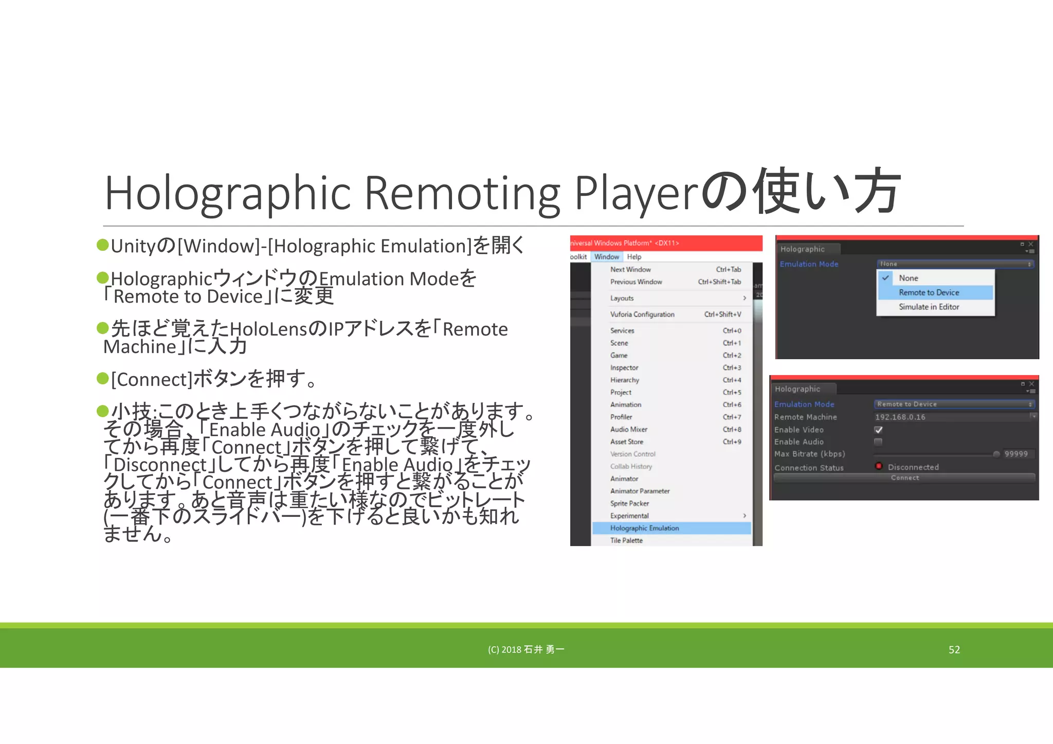 Holographic Remoting Playerの使い方
Unityの[Window]‐[Holographic Emulation]を開く
HolographicウィンドウのEmulation Modeを
「Remote to Device」に変更
先ほど覚えたHoloLensのIPアドレスを「Remote 
Machine」に入力
[Connect]ボタンを押す。
小技:このとき上手くつながらないことがあります。
その場合、「Enable Audio」のチェックを一度外し
てから再度「Connect」ボタンを押して繋げて、
「Disconnect」してから再度「Enable Audio」をチェッ
クしてから「Connect」ボタンを押すと繋がることが
あります。あと音声は重たい様なのでビットレート
(一番下のスライドバー)を下げると良いかも知れ
ません。
(C) 2018 石井 勇一 52
 