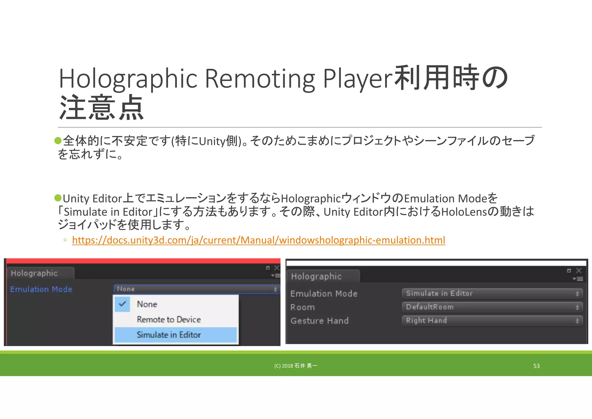 Holographic Remoting Player利用時の
注意点
全体的に不安定です(特にUnity側)。そのためこまめにプロジェクトやシーンファイルのセーブ
を忘れずに。
Unity Editor上でエミュレーションをするならHolographicウィンドウのEmulation Modeを
「Simulate in Editor」にする方法もあります。その際、Unity Editor内におけるHoloLensの動きは
ジョイパッドを使用します。
◦ https://docs.unity3d.com/ja/current/Manual/windowsholographic‐emulation.html
(C) 2018 石井 勇一 53
 