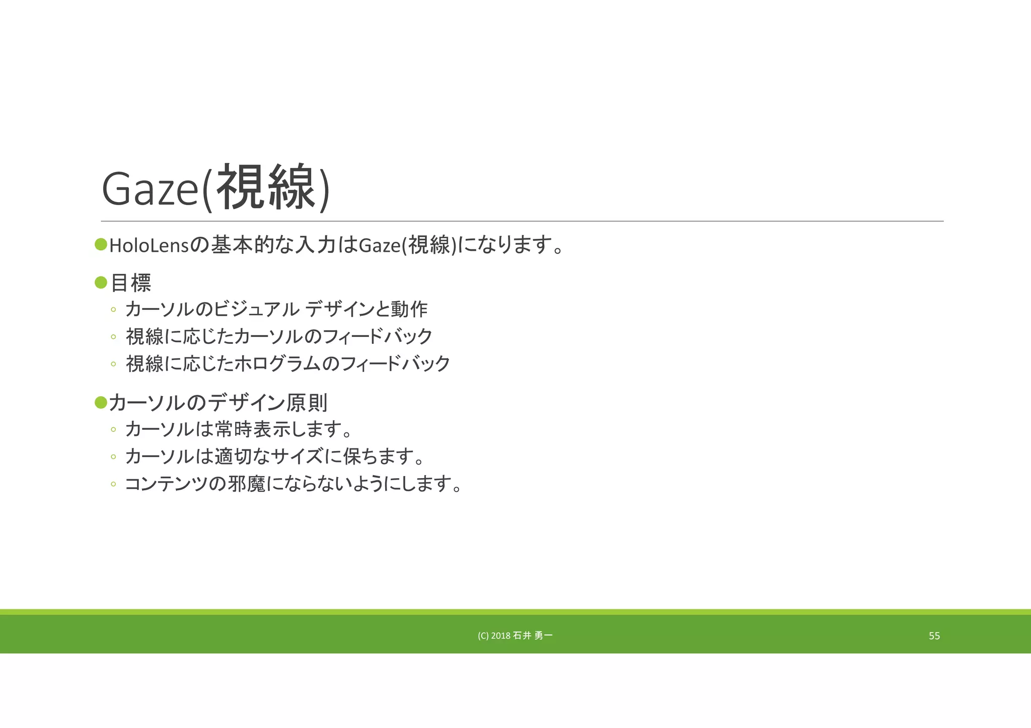 Gaze(視線)
HoloLensの基本的な入力はGaze(視線)になります。
目標
◦ カーソルのビジュアル デザインと動作
◦ 視線に応じたカーソルのフィードバック
◦ 視線に応じたホログラムのフィードバック
カーソルのデザイン原則
◦ カーソルは常時表示します。
◦ カーソルは適切なサイズに保ちます。
◦ コンテンツの邪魔にならないようにします。
(C) 2018 石井 勇一 55
 