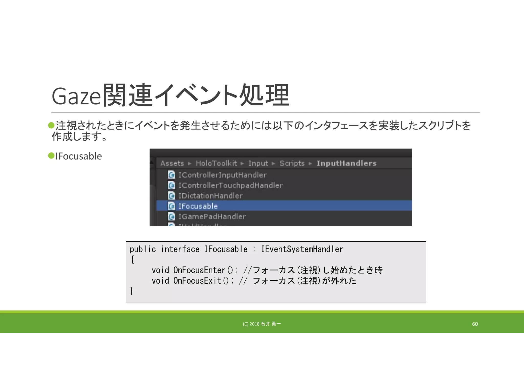 Gaze関連イベント処理
注視されたときにイベントを発生させるためには以下のインタフェースを実装したスクリプトを
作成します。
IFocusable
(C) 2018 石井 勇一 60
public interface IFocusable : IEventSystemHandler
{
void OnFocusEnter(); //フォーカス(注視)し始めたとき時
void OnFocusExit(); // フォーカス(注視)が外れた
}
 