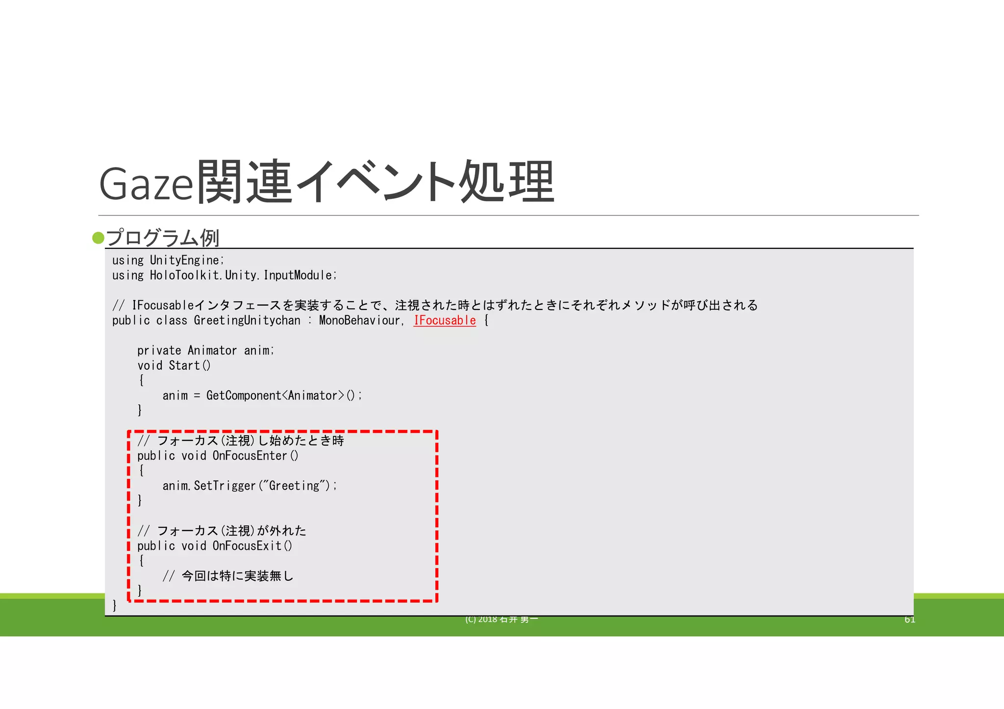 Gaze関連イベント処理
プログラム例
(C) 2018 石井 勇一 61
using UnityEngine;
using HoloToolkit.Unity.InputModule;
// IFocusableインタフェースを実装することで、注視された時とはずれたときにそれぞれメソッドが呼び出される
public class GreetingUnitychan : MonoBehaviour, IFocusable {
private Animator anim;
void Start()
{
anim = GetComponent<Animator>();
}
// フォーカス(注視)し始めたとき時
public void OnFocusEnter()
{
anim.SetTrigger("Greeting");
}
// フォーカス(注視)が外れた
public void OnFocusExit()
{
// 今回は特に実装無し
}
}
 