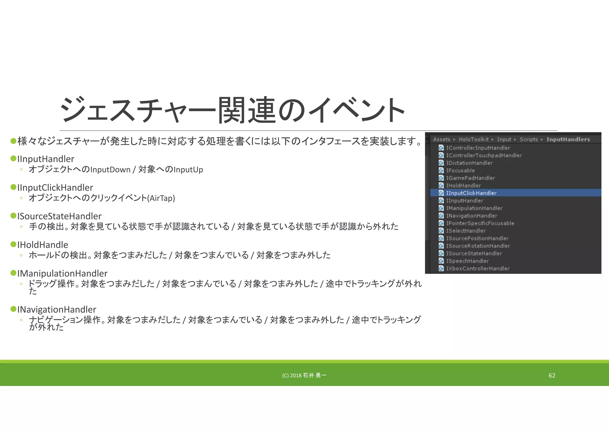 ジェスチャー関連のイベント
様々なジェスチャーが発生した時に対応する処理を書くには以下のインタフェースを実装します。
IInputHandler
◦ オブジェクトへのInputDown / 対象へのInputUp
IInputClickHandler
◦ オブジェクトへのクリックイベント(AirTap)
ISourceStateHandler
◦ 手の検出。対象を見ている状態で手が認識されている / 対象を見ている状態で手が認識から外れた
IHoldHandle
◦ ホールドの検出。対象をつまみだした / 対象をつまんでいる / 対象をつまみ外した
IManipulationHandler
◦ ドラッグ操作。対象をつまみだした / 対象をつまんでいる / 対象をつまみ外した / 途中でトラッキングが外れ
た
INavigationHandler
◦ ナビゲーション操作。対象をつまみだした / 対象をつまんでいる / 対象をつまみ外した / 途中でトラッキング
が外れた
(C) 2018 石井 勇一 62
 