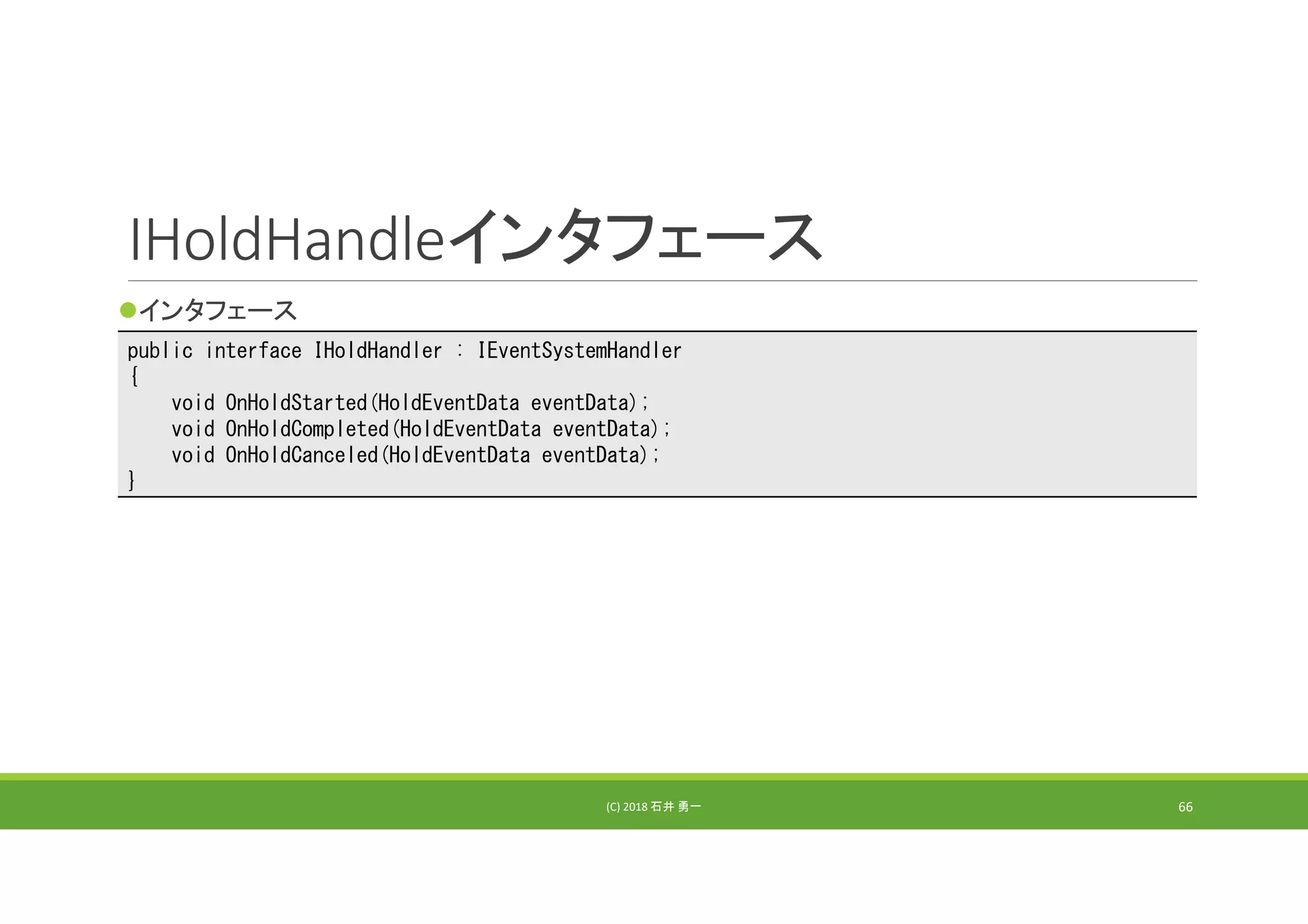 IHoldHandleインタフェース
インタフェース
(C) 2018 石井 勇一 66
public interface IHoldHandler : IEventSystemHandler
{
void OnHoldStarted(HoldEventData eventData);
void OnHoldCompleted(HoldEventData eventData);
void OnHoldCanceled(HoldEventData eventData);
}
 