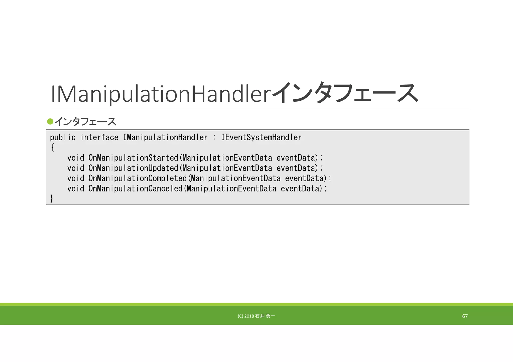 IManipulationHandlerインタフェース
インタフェース
(C) 2018 石井 勇一 67
public interface IManipulationHandler : IEventSystemHandler
{
void OnManipulationStarted(ManipulationEventData eventData);
void OnManipulationUpdated(ManipulationEventData eventData);
void OnManipulationCompleted(ManipulationEventData eventData);
void OnManipulationCanceled(ManipulationEventData eventData);
}
 