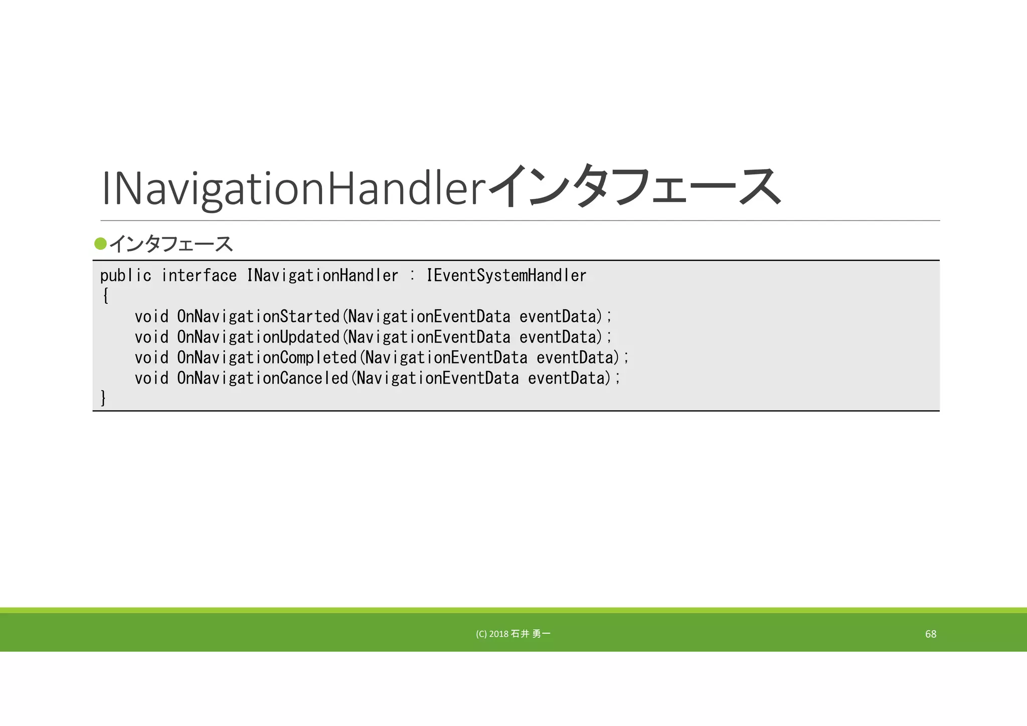 INavigationHandlerインタフェース
インタフェース
(C) 2018 石井 勇一 68
public interface INavigationHandler : IEventSystemHandler
{
void OnNavigationStarted(NavigationEventData eventData);
void OnNavigationUpdated(NavigationEventData eventData);
void OnNavigationCompleted(NavigationEventData eventData);
void OnNavigationCanceled(NavigationEventData eventData);
}
 