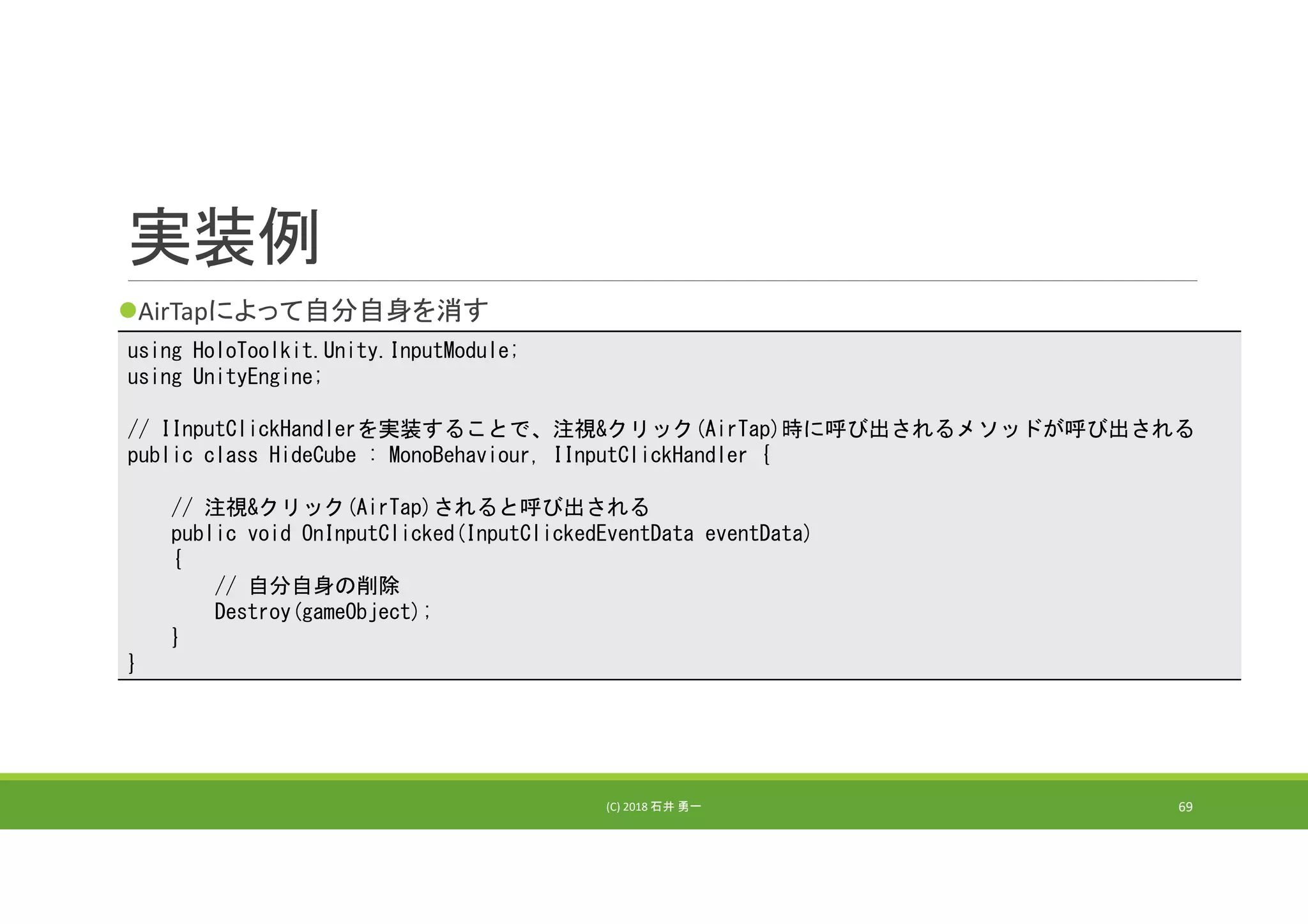 実装例
AirTapによって自分自身を消す
(C) 2018 石井 勇一 69
using HoloToolkit.Unity.InputModule;
using UnityEngine;
// IInputClickHandlerを実装することで、注視&クリック(AirTap)時に呼び出されるメソッドが呼び出される
public class HideCube : MonoBehaviour, IInputClickHandler {
// 注視&クリック(AirTap)されると呼び出される
public void OnInputClicked(InputClickedEventData eventData)
{
// 自分自身の削除
Destroy(gameObject);
}
}
 