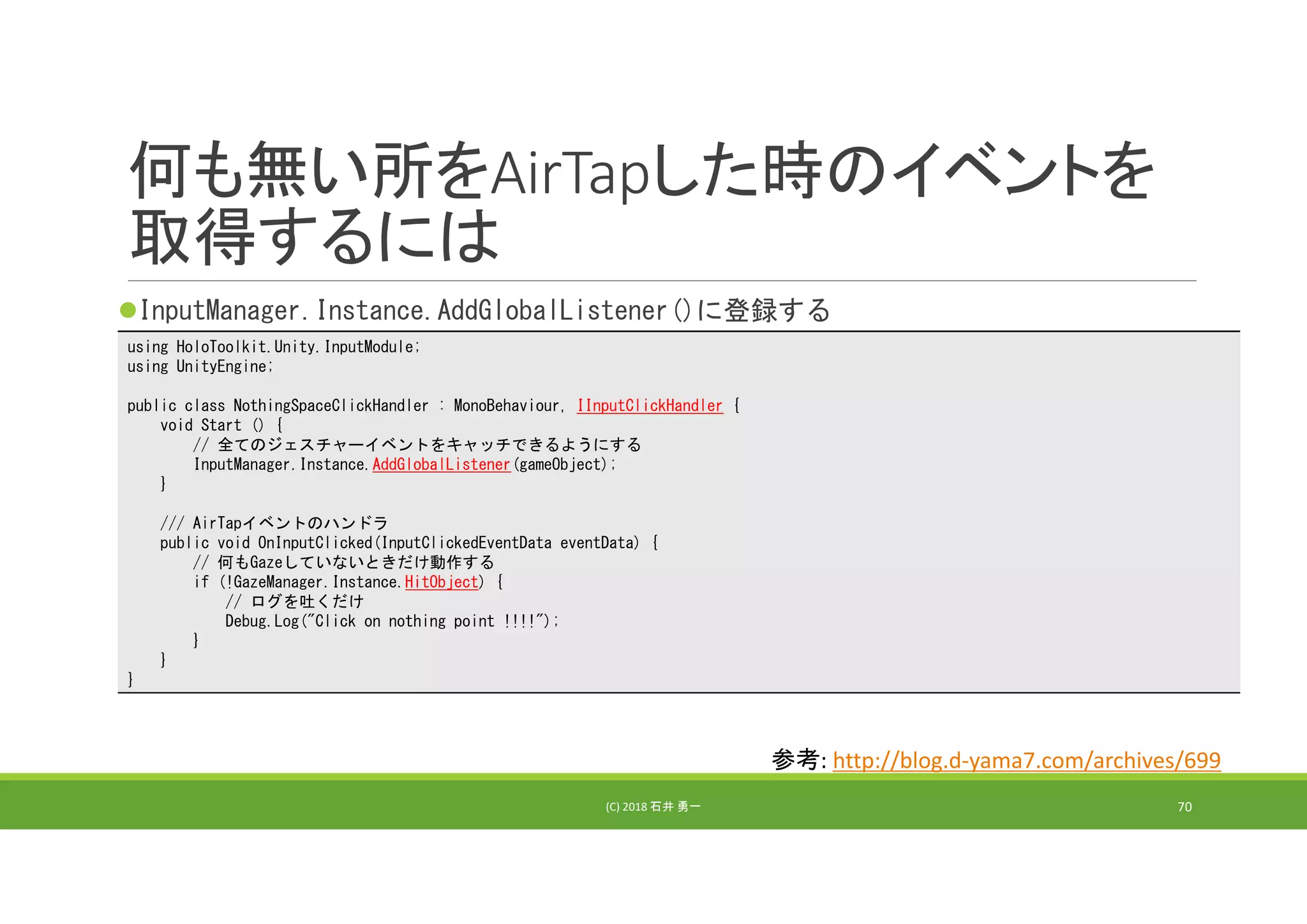 何も無い所をAirTapした時のイベントを
取得するには
InputManager.Instance.AddGlobalListener()に登録する
(C) 2018 石井 勇一 70
using HoloToolkit.Unity.InputModule;
using UnityEngine;
public class NothingSpaceClickHandler : MonoBehaviour, IInputClickHandler {
void Start () {
// 全てのジェスチャーイベントをキャッチできるようにする
InputManager.Instance.AddGlobalListener(gameObject);
}
/// AirTapイベントのハンドラ
public void OnInputClicked(InputClickedEventData eventData) {
// 何もGazeしていないときだけ動作する
if (!GazeManager.Instance.HitObject) {
// ログを吐くだけ
Debug.Log("Click on nothing point !!!!");
}
}
}
参考: http://blog.d‐yama7.com/archives/699
 
