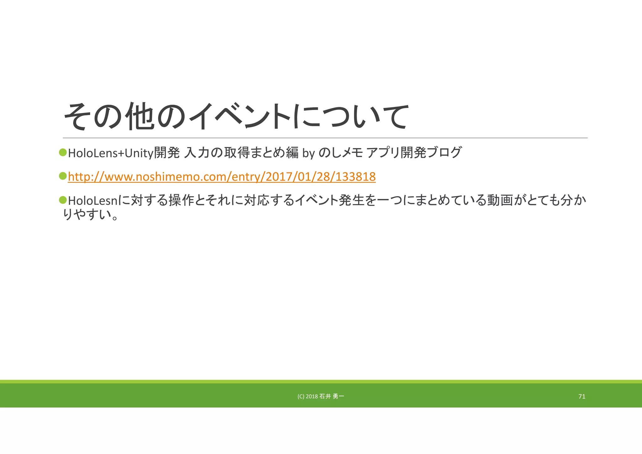 その他のイベントについて
HoloLens+Unity開発 入力の取得まとめ編 by のしメモ アプリ開発ブログ
http://www.noshimemo.com/entry/2017/01/28/133818
HoloLesnに対する操作とそれに対応するイベント発生を一つにまとめている動画がとても分か
りやすい。
(C) 2018 石井 勇一 71
 
