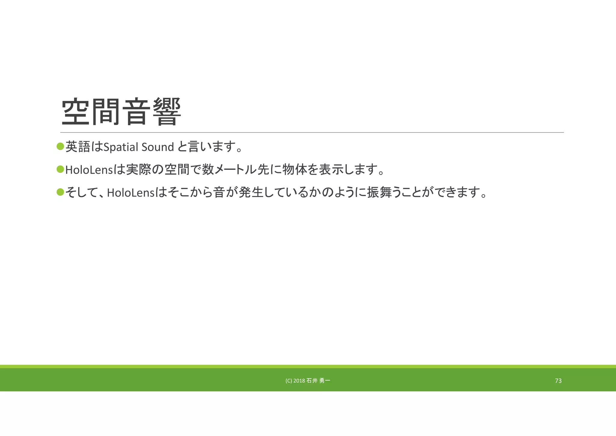 空間音響
英語はSpatial Sound と言います。
HoloLensは実際の空間で数メートル先に物体を表示します。
そして、HoloLensはそこから音が発生しているかのように振舞うことができます。
(C) 2018 石井 勇一 73
 