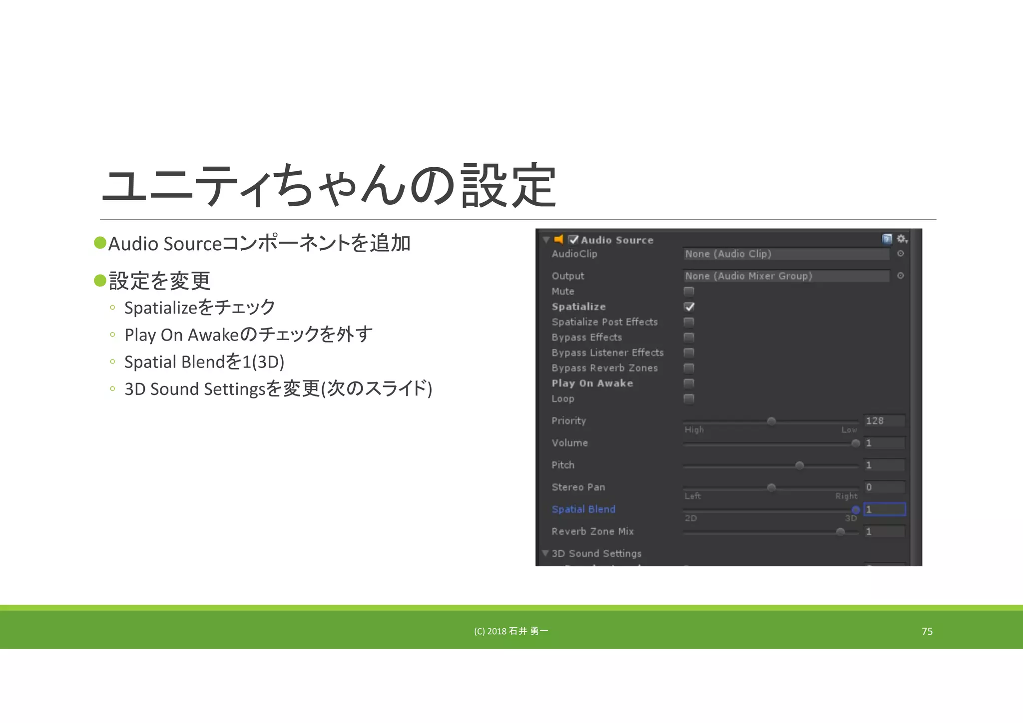 ユニティちゃんの設定
Audio Sourceコンポーネントを追加
設定を変更
◦ Spatializeをチェック
◦ Play On Awakeのチェックを外す
◦ Spatial Blendを1(3D)
◦ 3D Sound Settingsを変更(次のスライド)
(C) 2018 石井 勇一 75
 