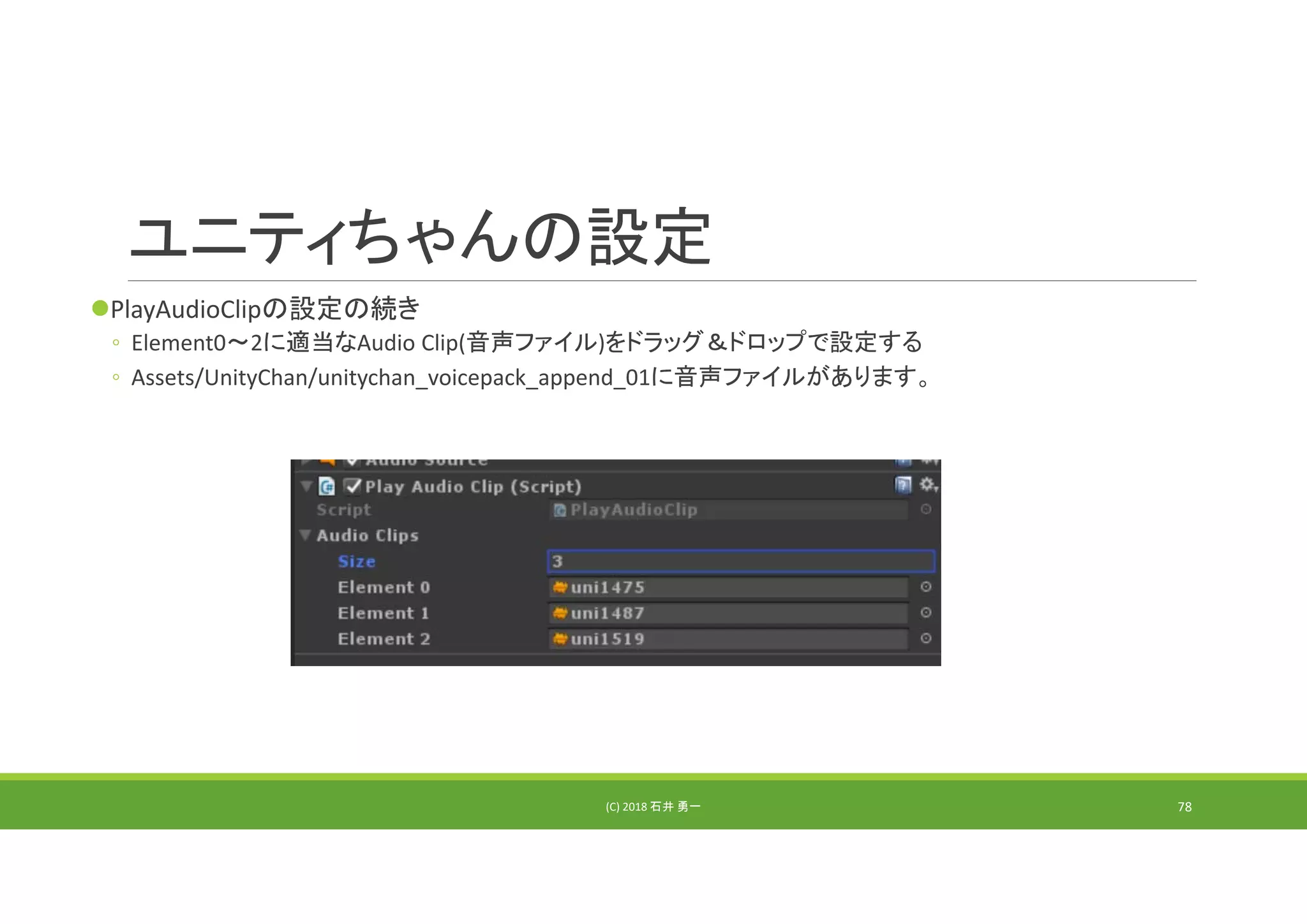 ユニティちゃんの設定
PlayAudioClipの設定の続き
◦ Element0～2に適当なAudio Clip(音声ファイル)をドラッグ＆ドロップで設定する
◦ Assets/UnityChan/unitychan_voicepack_append_01に音声ファイルがあります。
(C) 2018 石井 勇一 78
 