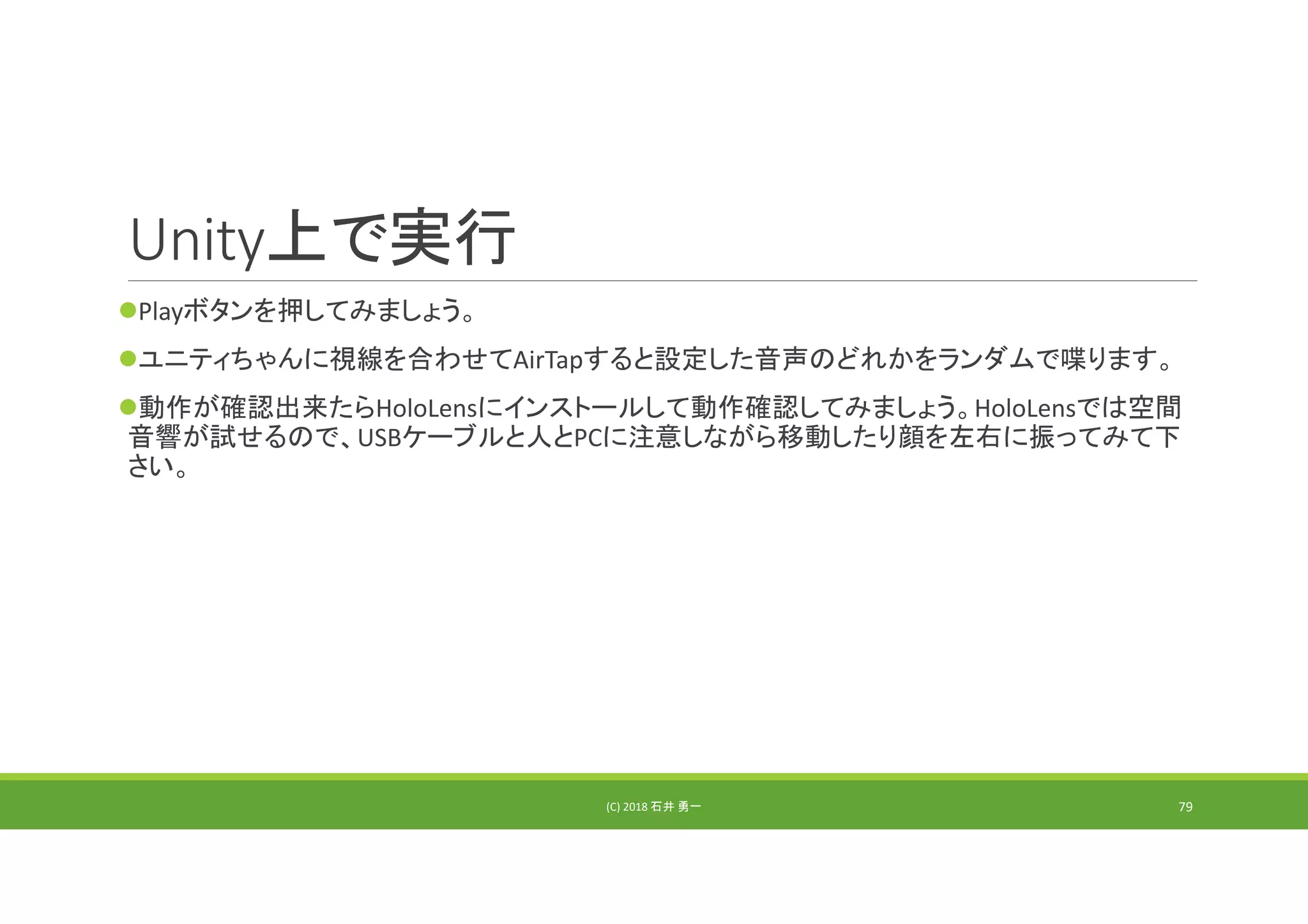Unity上で実行
Playボタンを押してみましょう。
ユニティちゃんに視線を合わせてAirTapすると設定した音声のどれかをランダムで喋ります。
動作が確認出来たらHoloLensにインストールして動作確認してみましょう。HoloLensでは空間
音響が試せるので、USBケーブルと人とPCに注意しながら移動したり顔を左右に振ってみて下
さい。
(C) 2018 石井 勇一 79
 