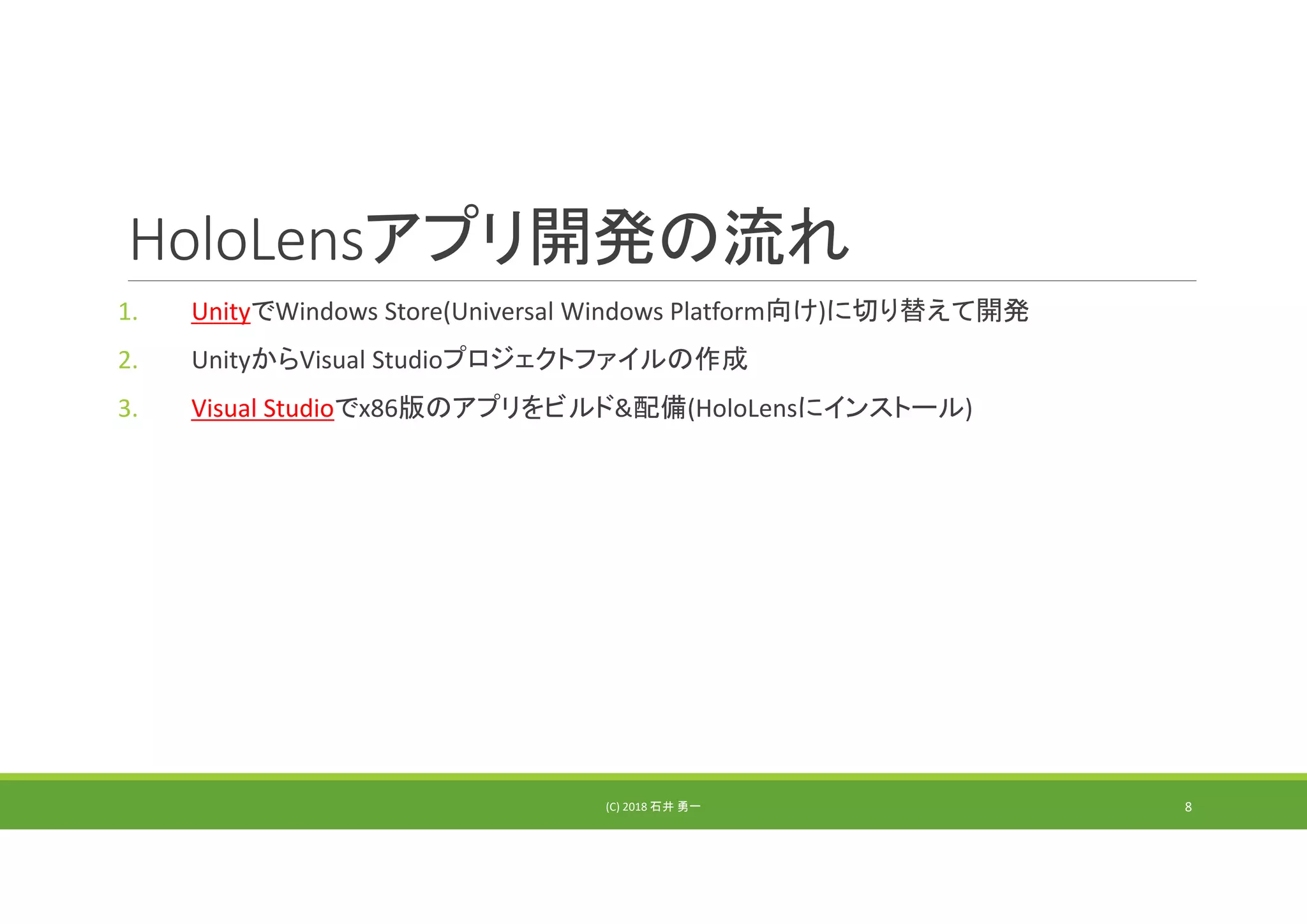 HoloLensアプリ開発の流れ
1. UnityでWindows Store(Universal Windows Platform向け)に切り替えて開発
2. UnityからVisual Studioプロジェクトファイルの作成
3. Visual Studioでx86版のアプリをビルド&配備(HoloLensにインストール)
(C) 2018 石井 勇一 8
 