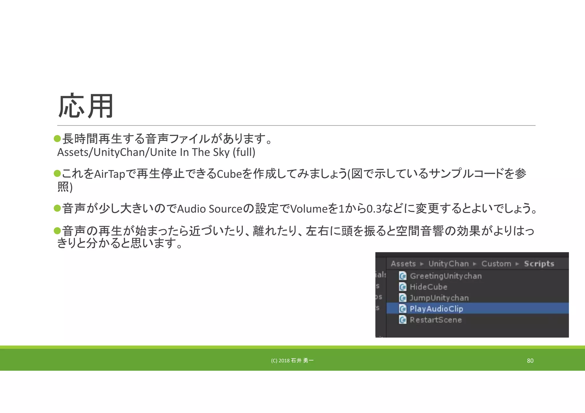 応用
長時間再生する音声ファイルがあります。
Assets/UnityChan/Unite In The Sky (full)
これをAirTapで再生停止できるCubeを作成してみましょう(図で示しているサンプルコードを参
照)
音声が少し大きいのでAudio Sourceの設定でVolumeを1から0.3などに変更するとよいでしょう。
音声の再生が始まったら近づいたり、離れたり、左右に頭を振ると空間音響の効果がよりはっ
きりと分かると思います。
(C) 2018 石井 勇一 80
 