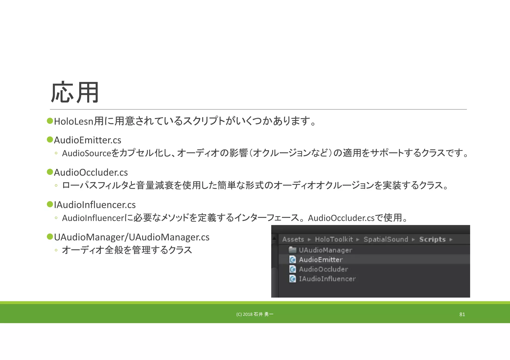 応用
HoloLesn用に用意されているスクリプトがいくつかあります。
AudioEmitter.cs
◦ AudioSourceをカプセル化し、オーディオの影響（オクルージョンなど）の適用をサポートするクラスです。
AudioOccluder.cs
◦ ローパスフィルタと音量減衰を使用した簡単な形式のオーディオオクルージョンを実装するクラス。
IAudioInfluencer.cs
◦ AudioInfluencerに必要なメソッドを定義するインターフェース。 AudioOccluder.csで使用。
UAudioManager/UAudioManager.cs
◦ オーディオ全般を管理するクラス
(C) 2018 石井 勇一 81
 