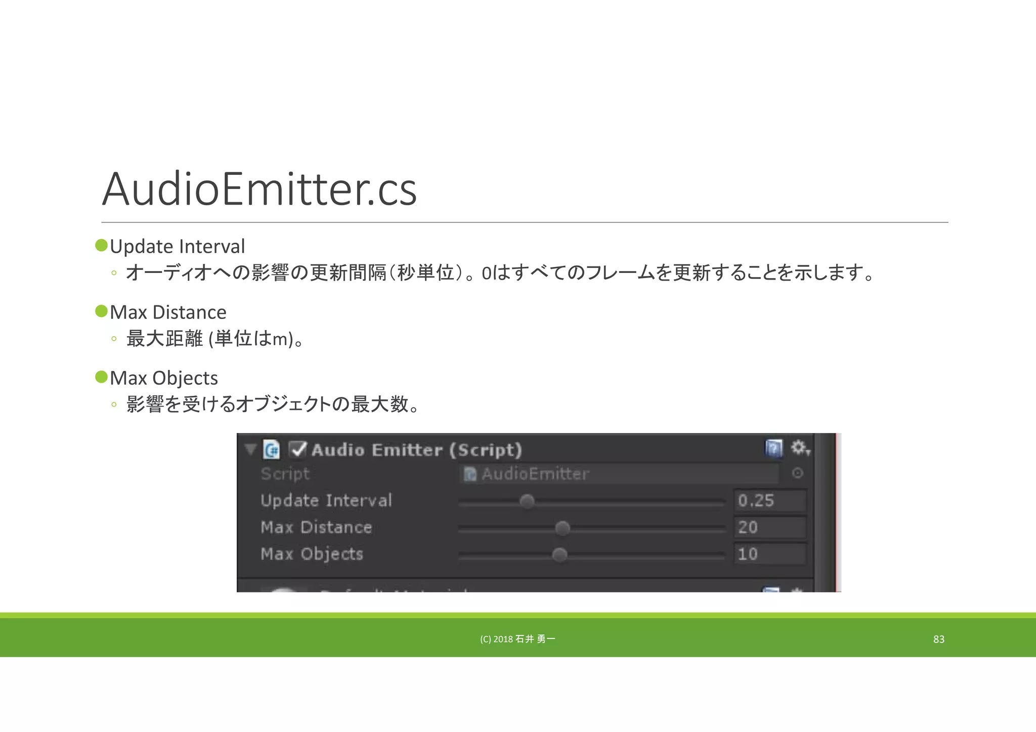 AudioEmitter.cs
Update Interval
◦ オーディオへの影響の更新間隔（秒単位）。 0はすべてのフレームを更新することを示します。
Max Distance
◦ 最大距離 (単位はm)。
Max Objects
◦ 影響を受けるオブジェクトの最大数。
(C) 2018 石井 勇一 83
 