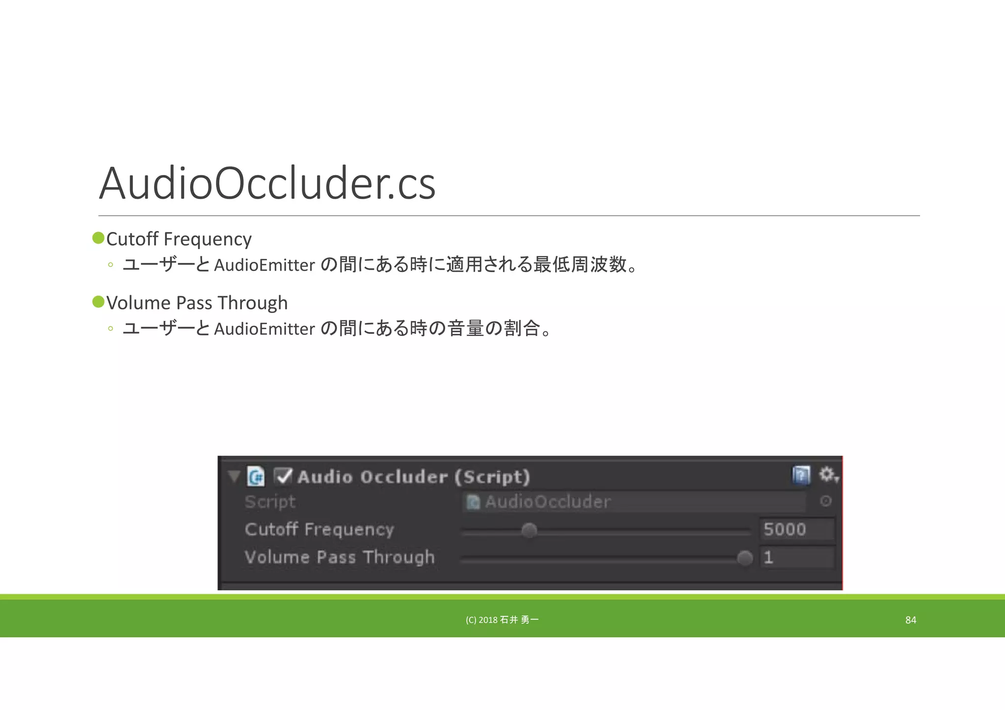 AudioOccluder.cs
Cutoff Frequency
◦ ユーザーと AudioEmitter の間にある時に適用される最低周波数。
Volume Pass Through
◦ ユーザーと AudioEmitter の間にある時の音量の割合。
(C) 2018 石井 勇一 84
 