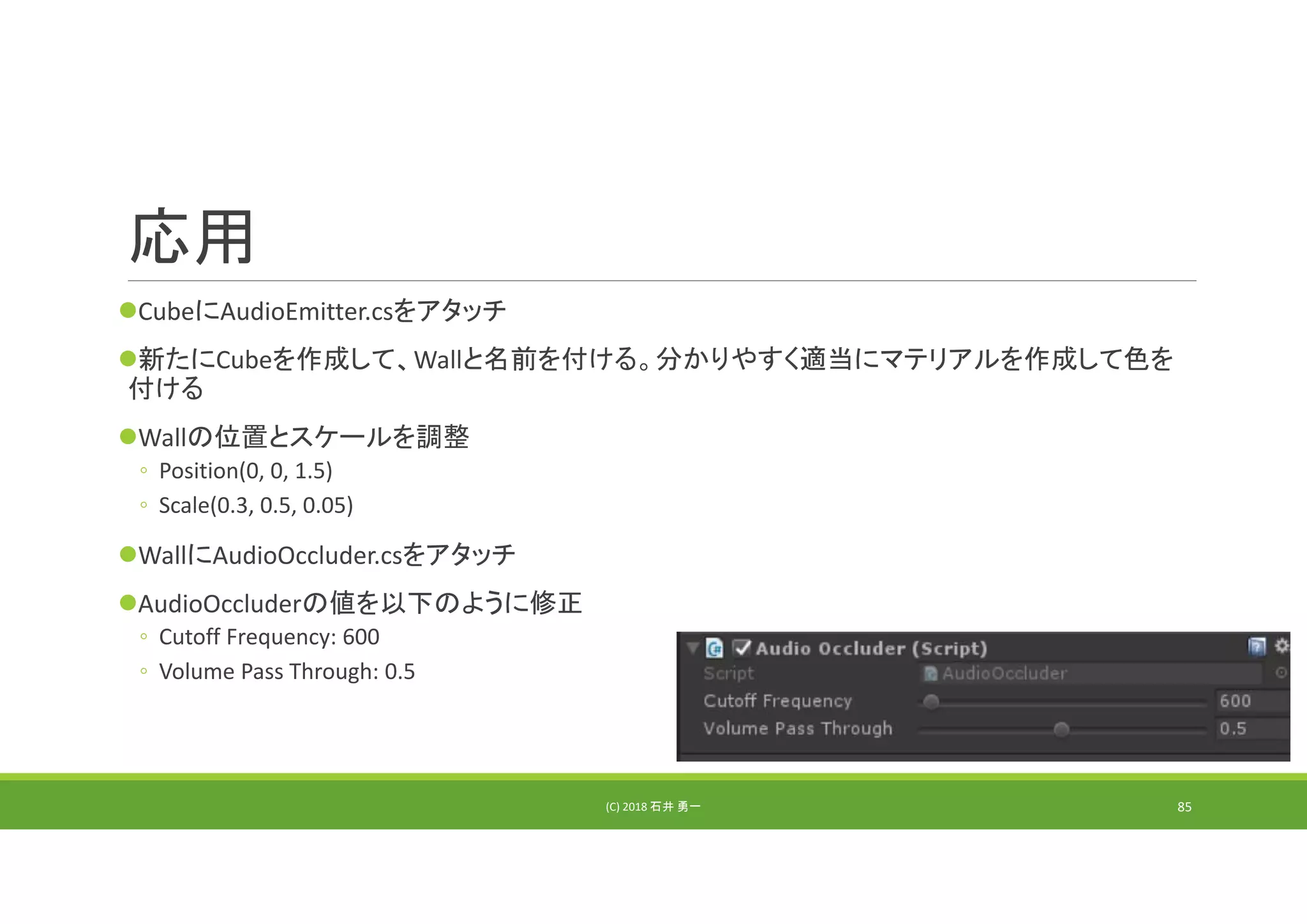 応用
CubeにAudioEmitter.csをアタッチ
新たにCubeを作成して、Wallと名前を付ける。分かりやすく適当にマテリアルを作成して色を
付ける
Wallの位置とスケールを調整
◦ Position(0, 0, 1.5)
◦ Scale(0.3, 0.5, 0.05)
WallにAudioOccluder.csをアタッチ
AudioOccluderの値を以下のように修正
◦ Cutoff Frequency: 600
◦ Volume Pass Through: 0.5
(C) 2018 石井 勇一 85
 