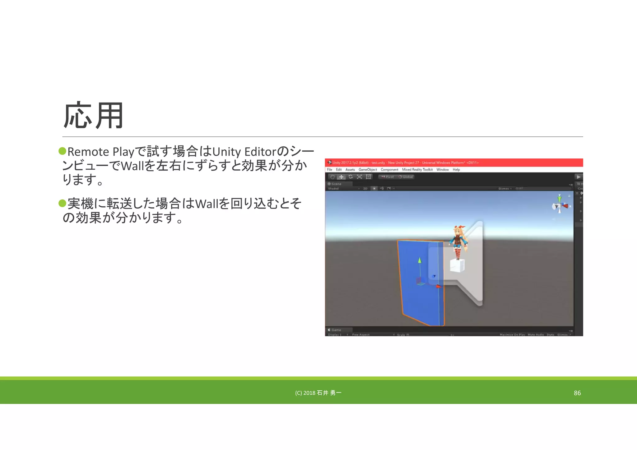 応用
Remote Playで試す場合はUnity Editorのシー
ンビューでWallを左右にずらすと効果が分か
ります。
実機に転送した場合はWallを回り込むとそ
の効果が分かります。
(C) 2018 石井 勇一 86
 