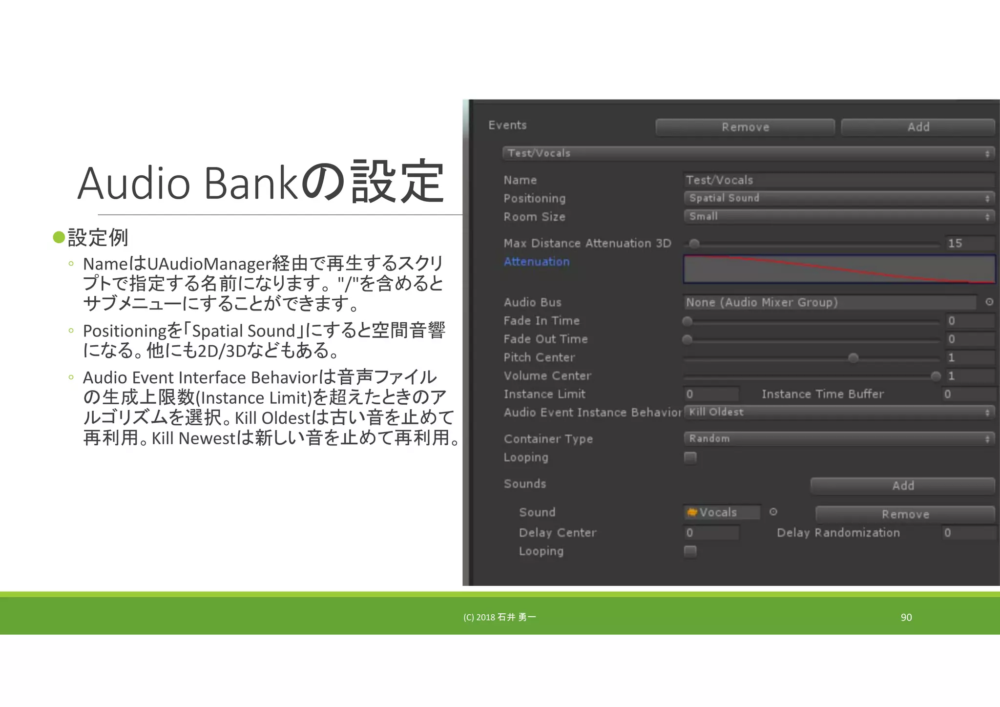 Audio Bankの設定
設定例
◦ NameはUAudioManager経由で再生するスクリ
プトで指定する名前になります。 "/"を含めると
サブメニューにすることができます。
◦ Positioningを「Spatial Sound」にすると空間音響
になる。他にも2D/3Dなどもある。
◦ Audio Event Interface Behaviorは音声ファイル
の生成上限数(Instance Limit)を超えたときのア
ルゴリズムを選択。Kill Oldestは古い音を止めて
再利用。Kill Newestは新しい音を止めて再利用。
(C) 2018 石井 勇一 90
 
