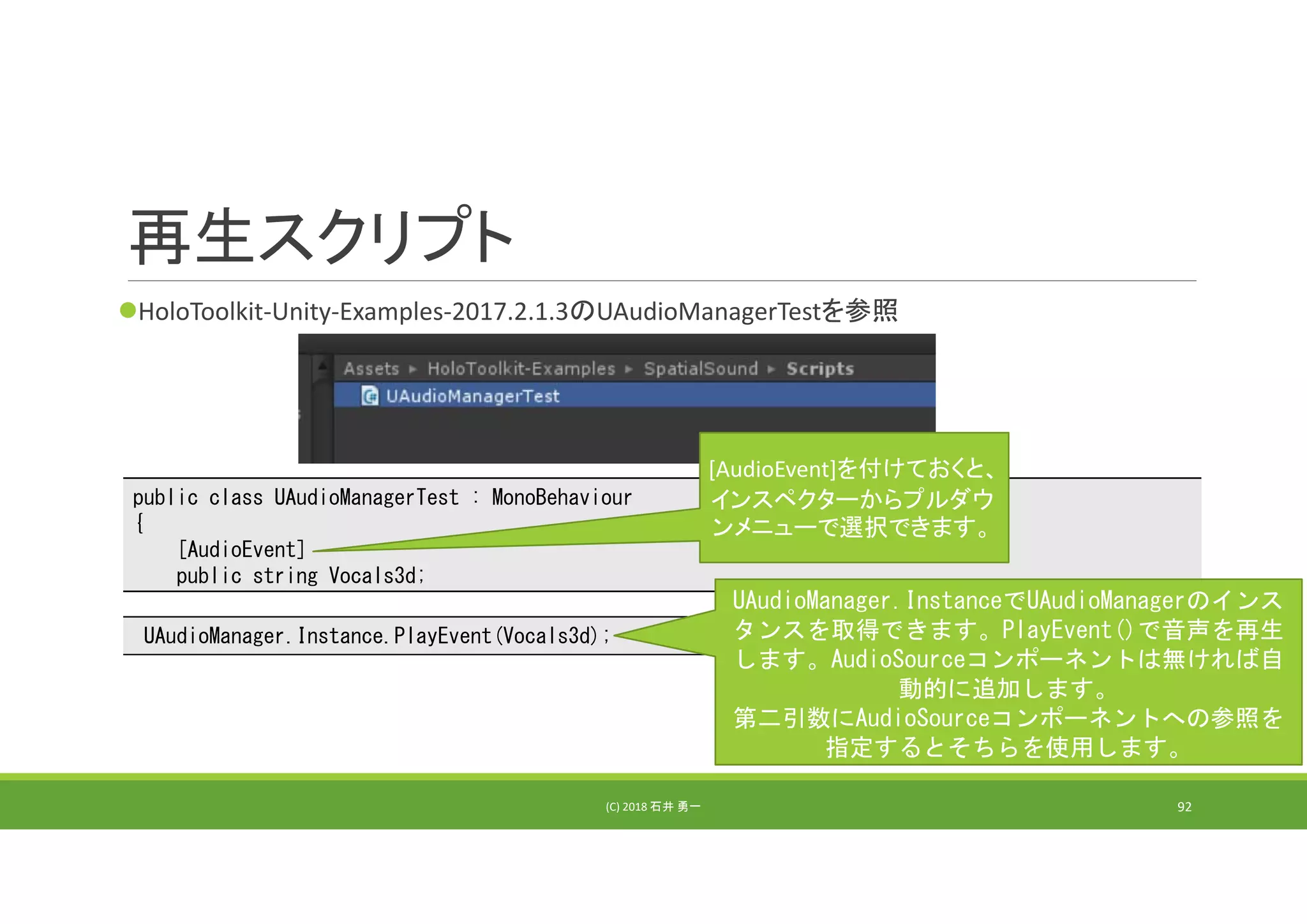 再生スクリプト
HoloToolkit‐Unity‐Examples‐2017.2.1.3のUAudioManagerTestを参照
(C) 2018 石井 勇一 92
public class UAudioManagerTest : MonoBehaviour
{
[AudioEvent]
public string Vocals3d;
[AudioEvent]を付けておくと、
インスペクターからプルダウ
ンメニューで選択できます。
UAudioManager.Instance.PlayEvent(Vocals3d);
UAudioManager.InstanceでUAudioManagerのインス
タンスを取得できます。PlayEvent()で音声を再生
します。AudioSourceコンポーネントは無ければ自
動的に追加します。
第二引数にAudioSourceコンポーネントへの参照を
指定するとそちらを使用します。
 