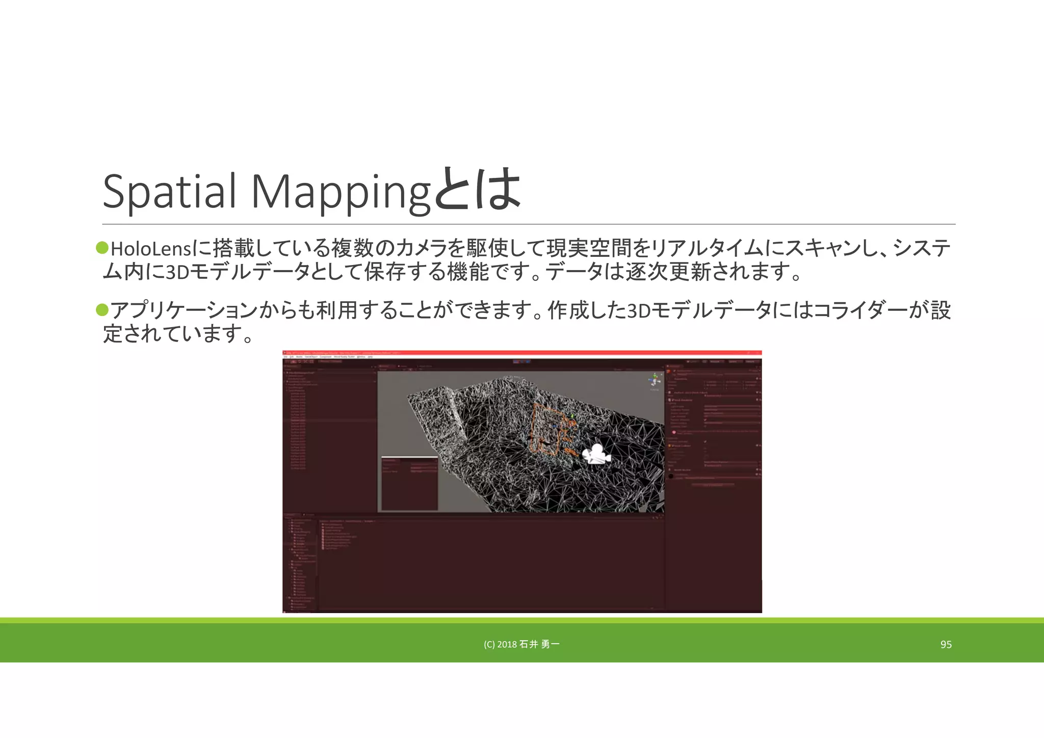 Spatial Mappingとは
HoloLensに搭載している複数のカメラを駆使して現実空間をリアルタイムにスキャンし、システ
ム内に3Dモデルデータとして保存する機能です。データは逐次更新されます。
アプリケーションからも利用することができます。作成した3Dモデルデータにはコライダーが設
定されています。
(C) 2018 石井 勇一 95
 