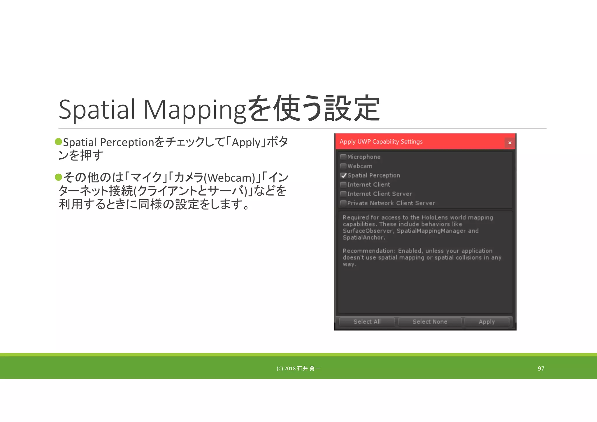 Spatial Mappingを使う設定
Spatial Perceptionをチェックして「Apply」ボタ
ンを押す
その他のは「マイク」「カメラ(Webcam)」「イン
ターネット接続(クライアントとサーバ)」などを
利用するときに同様の設定をします。
(C) 2018 石井 勇一 97
 
