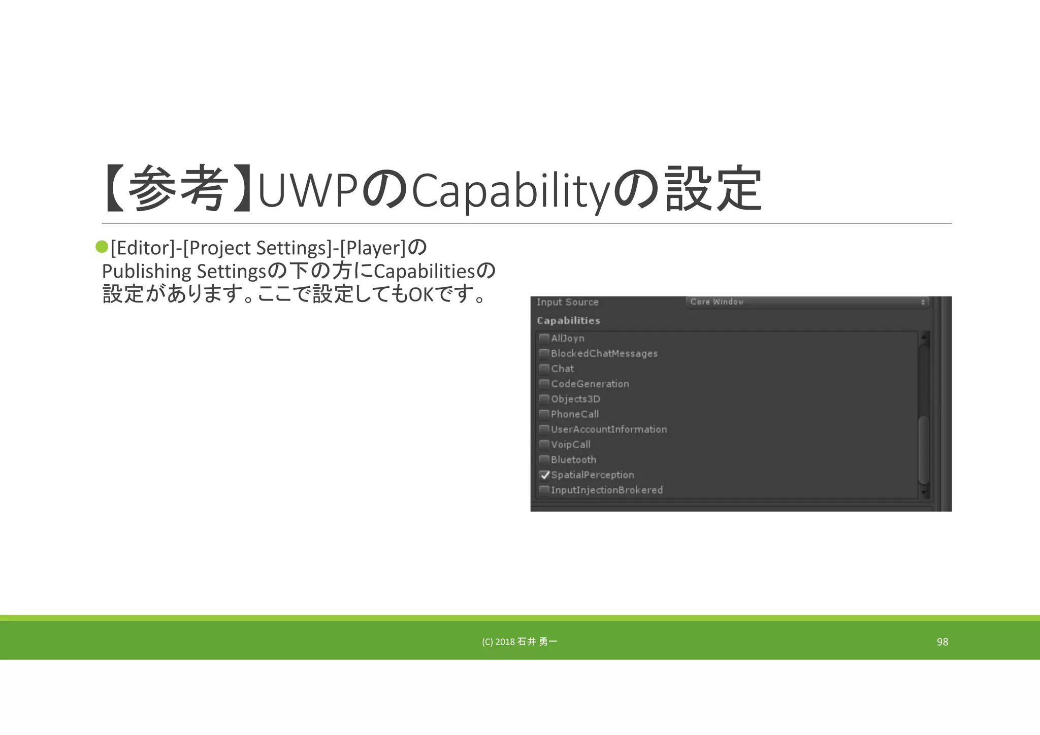 【参考】UWPのCapabilityの設定
[Editor]‐[Project Settings]‐[Player]の
Publishing Settingsの下の方にCapabilitiesの
設定があります。ここで設定してもOKです。
(C) 2018 石井 勇一 98
 