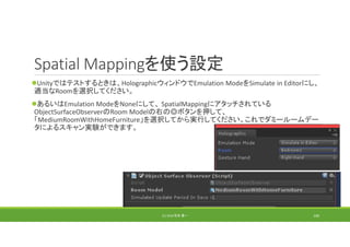 Spatial Mappingを使う設定
Unityではテストするときは、HolographicウィンドウでEmulation ModeをSimulate in Editorにし、
適当なRoomを選択してください。
あるいはEmulation ModeをNoneにして、 SpatialMappingにアタッチされている
ObjectSurfaceObserverのRoom Modelの右の◎ボタンを押して、
「MediumRoomWithHomeFurniture」を選択してから実行してください。これでダミールームデー
タによるスキャン実験ができます。
(C) 2018 石井 勇一 100
 