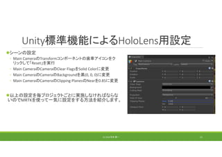 Unity標準機能によるHoloLens用設定
シーンの設定
◦ Main CameraのTransformコンポーネントの歯車アイコンをク
リックして「Reset」を実行
◦ Main CameraのCameraのClear FlagsをSolid Colorに変更
◦ Main CameraのCameraのBackgroundを黒(0, 0, 0)に変更
◦ Main CameraのCameraのClipping PlanesのNearを0.85に変更
以上の設定を毎プロジェクトごとに実施しなければならな
いのでMRTKを使って一気に設定をする方法を紹介します。
(C) 2018 石井 勇一 11
 