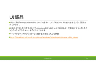 ＵＩ部品
ボタン系は「CompoundButtonスクリプト」を用いてインタラクティブな反応をするように設計さ
れています。
このスクリプトを利用することで、HoloLensのジェスチャ入力に対して、任意のオブジェクトをイ
ンタラクティブなボタンにすることができます。
「インタラクティブオブジェクト」に関する詳細はこちらを参照
https://developer.microsoft.com/en‐us/windows/mixed‐reality/interactable_object
(C) 2018 石井 勇一 110
 