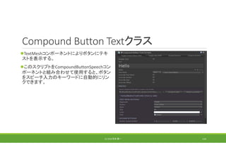 Compound Button Textクラス
TextMeshコンポーネントによりボタンにテキ
ストを表示する。
このスクリプトをCompoundButtonSpeechコン
ポーネントと組み合わせて使用すると、ボタン
をスピーチ入力のキーワードに自動的にリン
クできます。
(C) 2018 石井 勇一 116
 
