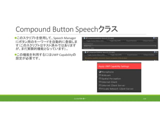 Compound Button Speechクラス
このスクリプトを使用して、Speech Manager
にボタン用のキーワードを自動的に登録しま
す（このスクリプトはテスト済みではあります
が、まだ実験的機能となっています) 。
この機能を利用するにはUWP Capabilityの
設定が必要です。
(C) 2018 石井 勇一 119
 